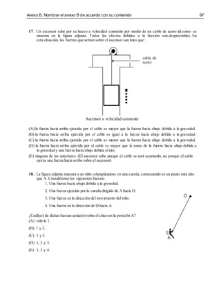 Anexo B. Nombrar el anexo B de acuerdo con su contenido 97
17. Un ascensor sube por su hueco a velocidad constante por medio de un cable de acero tal como se
muestra en la figura adjunta. Todos los efectos debidos a la fricción son despreciables. En
esta situación, las fuerzas que actúan sobre el ascensor son tales que:
Ascensor a velocidad constante
(A) la fuerza hacia arriba ejercida por el cable es mayor que la fuerza hacia abajo debida a la gravedad.
(B) la fuerza hacia arriba ejercida por el cable es igual a la fuerza hacia abajo debida a la gravedad.
(C) la fuerza hacia arriba ejercida por el cable es menor que la fuerza hacia abajo debida a la gravedad.
(D) la fuerza hacia arriba ejercida por el cable es mayor que la suma de la fuerza hacia abajo debida a
la gravedad y una fuerza hacia abajo debida alaire.
(E) ninguna de las anteriores. (El ascensor sube porque el cable se está acortando, no porque el cable
ejerza una fuerza hacia arriba sobre el ascensor).
18. La figura adjunta muestra a un niño columpiándose en una cuerda,comenzando en un punto más alto
que A. Considérense las siguientes fuerzas:
1. Una fuerza hacia abajo debida a la gravedad.
2. Una fuerza ejercida por la cuerda dirigida de A hacia O.
3. Una fuerza en la dirección del movimiento del niño.
4. Una fuerza en la dirección de O hacia A.
¿Cuál(es) de dichas fuerzas actúa(n) sobre el chico en la posición A?
(A) sólo la 1.
(B) 1 y 2.
(C) 1 y 3.
(D) 1, 2 y 3.
(E) 1, 3 y 4.
 