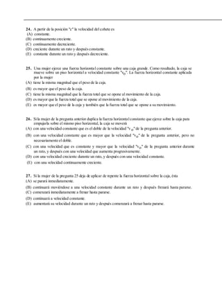 24. A partir de la posición "c" la velocidad del cohete es
(A) constante.
(B) continuamente creciente.
(C) continuamente decreciente.
(D) creciente durante un rato y despuésconstante.
(E) constante durante un rato y después decreciente.
25. Una mujer ejerce una fuerza horizontal constante sobre una caja grande. Como resultado, la caja se
mueve sobre un piso horizontal a velocidad constante "vo". La fuerza horizontal constante aplicada
por la mujer
(A) tiene la misma magnitud que el peso de la caja.
(B) es mayor que el peso de la caja.
(C) tiene la misma magnitud que la fuerza total que se opone al movimiento de la caja.
(D) es mayor que la fuerza total que se opone al movimiento de la caja.
(E) es mayor que el peso de la caja y también que la fuerza total que se opone a su movimiento.
26. Sila mujer de la pregunta anterior duplica la fuerza horizontalconstante que ejerce sobre la caja para
empujarla sobre el mismo piso horizontal, la caja se moverá
(A) con una velocidad constante que es el doble de la velocidad "v o"de la pregunta anterior.
(B) con una velocidad constante que es mayor que la velocidad "vo" de la pregunta anterior, pero no
necesariamente el doble.
(C) con una velocidad que es constante y mayor que la velocidad "vo" de la pregunta anterior durante
un rato, y después con una velocidad que aumenta progresivamente.
(D) con una velocidad creciente durante un rato, y después con una velocidad constante.
(E) con una velocidad continuamente creciente.
27. Si la mujer de la pregunta 25 deja de aplicar de repente la fuerza horizontal sobre la caja,ésta
(A) se parará inmediatamente.
(B) continuará moviéndose a una velocidad constante durante un rato y después frenará hasta pararse.
(C) comenzará inmediatamente a frenar hasta pararse.
(D) continuará a velocidad constante.
(E) aumentará su velocidad durante un rato y después comenzará a frenar hasta pararse.
 