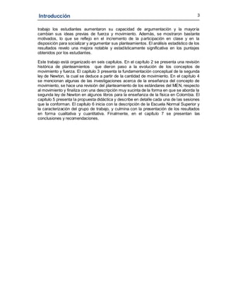 Introducción 3
trabajo los estudiantes aumentaron su capacidad de argumentación y la mayoría
cambian sus ideas previas de fuerza y movimiento. Además, se mostraron bastante
motivados, lo que se reflejo en el incremento de la participación en clase y en la
disposición para socializar y argumentar sus planteamientos. El análisis estadístico de los
resultados revelo una mejora notable y estadísticamente significativa en los puntajes
obtenidos por los estudiantes.
Este trabajo está organizado en seis capítulos. En el capítulo 2 se presenta una revisión
histórica de planteamientos que dieron paso a la evolución de los conceptos de
movimiento y fuerza. El capitulo 3 presenta la fundamentación conceptual de la segunda
ley de Newton, la cual se deduce a partir de la cantidad de movimiento. En el capítulo 4
se mencionan algunas de las investigaciones acerca de la enseñanza del concepto de
movimiento, se hace una revisión del planteamiento de los estándares del MEN, respecto
al movimiento y finaliza con una descripción muy sucinta de la forma en que se aborda la
segunda ley de Newton en algunos libros para la enseñanza de la física en Colombia. El
capitulo 5 presenta la propuesta didáctica y describe en detalle cada una de las sesiones
que la conforman. El capítulo 6 inicia con la descripción de la Escuela Normal Superior y
la caracterización del grupo de trabajo, y culmina con la presentación de los resultados
en forma cualitativa y cuantitativa. Finalmente, en el capítulo 7 se presentan las
conclusiones y recomendaciones.
 