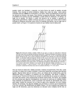 Capítulo 2 9
pueden medir con facilidad; y segundo, no tenía forma de medir la rapidez encada
instante. Para resolver el primer problema, Galileo hizo rodar las bolas sobre planos
inclinados para así «diluir» el movimiento y, por tanto, reducir la aceleración al punto que
los tiempos se hicieran más largos. Para resolver la segunda dificultad, Galileo replanteó
el problema de manera que las cantidades a medir fueran la distancia y el tiempo, en
lugar de la rapidez. En efecto, a partir del teorema de la rapidez y apoyado en
argumentos geométricos, Galileo concluye que para un cuerpo que rueda sobre el plano
inclinado la distancia recorrida crece como el cuadrado del tiempo, que es algo que sí
puede medir. La Figura 1-4 muestra la manera en que Galileo hace la deducción.
Figura 2-4: Deducción debida a Galileo (1609) de que para un cuerpo en caída libre la distancia
recorrida crece como el cuadrado del tiempo transcurrido. Tomemos el teorema de Oresme y veamos
qué pasa con el movimiento en tres intervalos de tiempo iguales: AC, CI e IO. La velocidad media del
primer intervalo es DA, y por lo tanto la distancia recorrida en ese intervalo es el área del rectángulo
DACE. La velocidad media del segundo intervalo es BC, que es tres veces mayor que la velocidad
DA, y por lo tanto la distancia recorrida en ese segundo intervalo es tres veces mayor. De forma
similar, la velocidad media en el tercer intervalo es FI, cinco veces mayor que DA, y por lo tanto la
distancia recorrida es cinco veces mayor. Las distancias recorridas en cada intervalo son, entonces, 1,
3 y 5 veces la del primer intervalo, y sus sumas dan las distancias totales recorridas en 1, 2 y 3
intervalos de tiempo: 1, para el primero; 1+3=4, para el segundo, y 1+3+5=9, para el tercero. En
conclusión, la distancia recorrida crece como el cuadrado del tiempo: 1=1
2
, 4=2
2
y 9=3
2
.
Una vez hecha la deducción, Galileo procede a realizar el experimento. Para ello, rueda
una bola a lo largo de un plano inclinado y marca las distancias recorridas para tiempos
iguales. Algunos datos dan por encima y otros, por debajo de las predicciones, pero las
diferencias entre lo medido y lo predicho son tan pequeñas, que llevan a Galileo a
concluir que el Teorema de Oresme es correcto: la velocidad de un cuerpo en caída libre
que parte del reposo crece proporcional al tiempo transcurrido. De hecho, las medidas
son tan precisas que algunos investigadores han puesto en duda que en realidad Galileo
haya realizado el experimento, pues la precisión que reporta es demasiado alta como
para haber medido los tiempos con un reloj de agua (una clepsidra), tal como Galileo
reporta. Sin embargo, hay algunos detalles que nos llevan a concluir que el experimento
sí se hizo: primero, las anotaciones de Galileo (Figura 1-5) nos muestran que usaba una
regla con 60 divisiones, pues las distancias se calculan como múltiplos de 60 más un
 