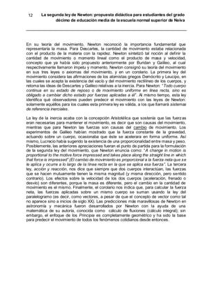 12 La segunda ley de Newton: propuesta didáctica para estudiantes del grado
décimo de educación media de la escuela normal superior de Neiva
En su teoría del movimiento, Newton reconoció la importancia fundamental que
representaría la masa. Para Descartes, la cantidad de movimiento estaba relacionada
con el producto de la materia con la rapidez. Newton sintetizó tal noción al definir la
cantidad de movimiento o momento lineal como el producto de masa y velocidad,
concepto que ya había sido propuesto anteriormente por Buridan y Galileo, al cual
respectivamente llamaron ímpetu y momento. Newton consignó su teoría del movimiento
en sus tres leyes o axiomas del movimiento, y en un corolario. La primera ley del
movimiento considera las afirmaciones de los atomistas griegos Demócrito y Leucipo, en
las cuales se acepta la existencia del vacío y del movimiento rectilíneo de los cuerpos, y
retoma las ideas de Descartes y Galileo relativas a la inercia. Para Newton: “Todo cuerpo
continua en su estado de reposo o de movimiento uniforme en línea recta, sino es
obligado a cambiar dicho estado por fuerzas aplicadas a él”. Al mismo tiempo, esta ley
identifica qué observadores pueden predecir el movimiento con las leyes de Newton:
solamente aquéllos para los cuales esta primera ley es válida, a los que llamará sistemas
de referencia inerciales.
La ley de la inercia acaba con la concepción Aristotélica que sostenía que las fuerzas
eran necesarias para mantener el movimiento, es decir que son causas del movimiento,
mientras que para Newton las fuerzas son causas del cambio de movimiento. Los
experimentos de Galileo habían mostrado que la fuerza constante de la gravedad,
actuando sobre un cuerpo, ocasionaba que éste se acelerara en forma uniforme. Así
mismo, Lucrecio había sugerido la existencia de una proporcionalidad entre masa y peso.
Posiblemente, las anteriores apreciaciones fueran el punto de partida para la formulación
de la segunda ley del movimiento, que Newton enuncia como: “A change in motion is
proportional to the motive force impressed and takes place along the straight line in which
that force is impressed” (El cambio de movimiento es proporcional a la fuerza neta que se
le aplica y ocurre a lo largo de la línea recta en la que se aplica esa fuerza”. La tercera
ley, acción y reacción, nos dice que siempre que dos cuerpos interactúan, las fuerzas
que se hacen mutuamente tienen la misma magnitud (y misma dirección, pero sentido
contrario). Los efectos sobre la velocidad de los dos cuerpos (aceleración, frenado o
desvío) son diferentes, porque la masa es diferente, pero el cambio en la cantidad de
movimiento es el mismo. Finalmente, el corolario nos indica que, para calcular la fuerza
neta, las fuerzas aplicadas sobre un mismo cuerpo se suman usando la ley del
paralelogramo (es decir, como vectores, a pesar de que el concepto de vector como tal
no aparece sino a inicios de siglo XX). Las predicciones más maravillosas de Newton en
astronomía y mecánica fueron desarrollados por Newton con la ayuda de una
matemática de su autoría, conocida como cálculo de fluxiones (cálculo integral); sin
embargo, el enfoque de los Principia es completamente geométrico y ha sido la base
para predecir el movimiento de todos los fenómenos cotidianos desde entonces.
 