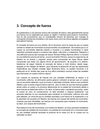 3. Concepto de fuerza
Al cuestionarse a una persona acerca del concepto de fuerza, ésta generalmente asocia
a la fuerza con la capacidad que posee un objeto o individuo para producir movimiento.
Hoy en día encontramos que un considerable número de personas aún manejan la
concepción errónea de considerar a los seres vivos como los únicos agentes encargados
para ejercer fuerzas.
El concepto de fuerza es muy intuitivo. Se le reconoce como la causa de que un cuerpo
cambie su estado de movimiento al proporcionarle una aceleración. De manera que si un
cuerpo se encontraba detenido pasará a moverse y si estaba moviéndose a cierta
velocidad constante pasará a moverse más rápido, más lento o a detenerse. Respecto a
una definición precisa del concepto de fuerza, Richard Phillips feynman afirma “si insisten
en una definición precisa de fuerza, ¡nunca la tendrán! Primero, porque la segunda ley de
Newton no es exacta, y segundo, porque para comprender las leyes físicas deben
comprender que todas son alguna forma de aproximación”, de acuerdo a lo anterior,
trataremos de seguir tratando el concepto de fuerza a nivel intuitivo, desde luego,
apoyado en los trabajos de Newton, pero haciendo la aclaración de que las expresiones
matemáticas que intentan modelar algún fenómeno físico, no pueden funcionar a la
perfección en el ámbito real, pues es muy difícil controlar(o conocer) todas las variables
que intervienen en nuestro entorno natural.
Los cuerpos en ausencia de fuerzas son por completo indiferentes al reposo o al
movimiento uniforme, tal afirmación podría generar confusión al pensar que un cuerpo
que se encuentre detenido o que se mueva a velocidad constante, está en esa condición
debido a que no actúa ninguna fuerza sobre él, pero lo cierto es que dos fuerzas pueden
actuar sobre un cuerpo y no provocar alteraciones en su estado de movimiento debido a
esas fuerzas se balancean entre sí. Es decir, la fuerza neta o resultante que actúa sobre
el cuerpo es cero; en consecuencia, no está sometido a ninguna aceleración. Las
acciones externas no son necesarias para mantener el movimiento uniforme sino sólo
para alterarlo, en virtud de que la cantidad asociada a una fuerza es la aceleración y no
la velocidad. De acuerdo con Newton, las fuerzas son causas del cambio de movimiento,
mientras que para Aristóteles, las fuerzas son necesarias para mantener el movimiento,
es decir, son causas del movimiento.
Para deducir la ley del movimiento a la manera de Newton, se hace necesario establecer
el concepto de cantidad de movimiento. La cantidad de movimiento (P) o momento lineal,
es una cantidad vectorial asociada al producto de la masa (m) de un cuerpo con su
velocidad, es decir:
 