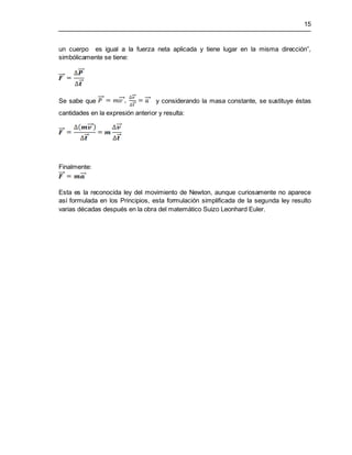 15
un cuerpo es igual a la fuerza neta aplicada y tiene lugar en la misma dirección”,
simbólicamente se tiene:
Se sabe que y considerando la masa constante, se sustituye éstas
cantidades en la expresión anterior y resulta:
Finalmente:
Esta es la reconocida ley del movimiento de Newton, aunque curiosamente no aparece
así formulada en los Principios, esta formulación simplificada de la segunda ley resulto
varias décadas después en la obra del matemático Suizo Leonhard Euler.
 