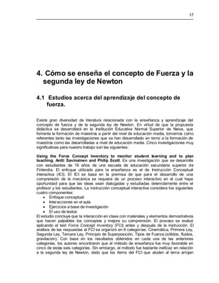 17
4. Cómo se enseña el concepto de Fuerza y la
segunda ley de Newton
4.1 Estudios acerca del aprendizaje del concepto de
fuerza.
Existe gran diversidad de literatura relacionada con la enseñanza y aprendizaje del
concepto de fuerza y de la segunda ley de Newton. En virtud de que la propuesta
didáctica se desarrollará en la Institución Educativa Normal Superior de Neiva, que
fomenta la formación de maestros a partir del nivel de educación media, tomamos como
referentes tanto las investigaciones que se han desarrollado en torno a la formación de
maestros como las desarrolladas a nivel de educación media. Cinco investigaciones muy
significativas para nuestro trabajo son las siguientes:
Using the Force Concept Inventory to monitor student learning and to plan
teaching. Antti Savinainen and Philip Scott. Es una investigación que se desarrolla
con estudiantes de 16 años de una escuela de educación secundaria superior de
Finlandia. El enfoque utilizado para la enseñanza es el de Instrucción Conceptual
interactiva (ICI). El ICI se basa en la premisa de que para el desarrollo de una
comprensión de la mecánica se requiere de un proceso interactivo en el cual haya
oportunidad para que las ideas sean dialogadas y estudiadas detenidamente entre el
profesor y los estudiantes. La instrucción conceptual interactiva considera los siguientes
cuatro componentes:
 Enfoque conceptual
 Interacciones en el aula
 Ejercicios a base de investigación
 El uso de textos
El estudio concluye que la interacción en clase con materiales y elementos demostrativos
que hacen palpables los conceptos y mejora su comprensión. El proceso se evaluó
aplicando el test Force Concept Inventory (FCI) antes y después de la instrucción. El
análisis de las respuestas al FCI se organizó en 6 categorías: Cinemática, Primera Ley,
Segunda Ley, Tercera Ley, Principio de Superposición, Tipos de Fuerza (sólidos, fluidos,
gravitación). Con base en los resultados obtenidos en cada una de las anteriores
categorías, los autores encontraron que el método de enseñanza fue muy favorable en
cinco de estas seis categorías. Sin embargo, el método fue bastante ineficaz en relación
a la segunda ley de Newton, dado que los ítems del FCI que aluden al tema arrojan
 