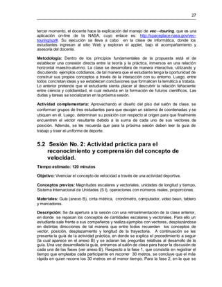 27
tercer momento, el docente hace la explicación del manejo de vec→touring, que es una
aplicación on-line de la NASA, cuyo enlace es: http://spaceplace.nasa.gov/vec-
touring/sp/#. Su ejecución se lleva a cabo en la clase de informática, donde los
estudiantes ingresan al sitio Web y exploran el applet, bajo el acompañamiento y
asesoría del docente.
Metodología: Dentro de los principios fundamentales de la propuesta está el de
establecer una conexión directa entre la teoría y la práctica, inmersos en una relación
horizontal maestro-alumno. La clase se desarrollara de manera interactiva, utilizando y
discutiendo ejemplos cotidianos, de tal manera que el estudiante tenga la oportunidad de
construir sus propios conceptos a través de la interacción con su entorno. Luego, entre
todos concretan ideas y se establecen conclusiones que formalicen la temática a tratada.
Lo anterior pretende que el estudiante sienta placer al descubrir la relación fehaciente
entre ciencia y cotidianidad, el cual redunda en la formación de futuros científicos. Las
dudas y tareas se socializaran en la próxima sesión.
Actividad complementaria: Aprovechando el diseño del piso del salón de clase, se
conforman grupos de tres estudiantes para que escojan un sistema de coordenadas y se
ubiquen en él. Luego, determinan su posición con respecto al origen para que finalmente
encuentren el vector resultante debido a la suma de cada uno de sus vectores de
posición. Además, se les recuerda que para la próxima sesión deben leer la guía de
trabajo y traer el uniforme de deporte.
5.2 Sesión No. 2: Actividad práctica para el
reconocimiento y comprensión del concepto de
velocidad.
Tiempo estimado: 120 minutos
Objetivo: Vivenciar el concepto de velocidad a través de una actividad deportiva.
Conceptos previos: Magnitudes escalares y vectoriales, unidades de longitud y tiempo,
Sistema Internacional de Unidades (S I), operaciones con números reales, proporciones.
Materiales: Guía (anexo B), cinta métrica, cronómetro, computador, video bean, tablero
y marcadores.
Descripción: Se da apertura a la sesión con una retroalimentación de la clase anterior,
en donde se repasan los conceptos de cantidades escalares y vectoriales. Para ello un
estudiante sale frente a sus compañeros y realiza ejemplos con vectores, desplazándose
en distintas direcciones de tal manera que entre todos recuerden los conceptos de
vector, posición, desplazamiento y longitud de la trayectoria. A continuación se les
presenta la guía de la actividad práctica, en donde se explica el procedimiento a seguir
(la cual aparece en el anexo B) y se aclaran las preguntas relativas al desarrollo de la
guía. Una vez desarrollada la guía, entramos al salón de clase para hacer la discusión de
cada una de las fases (ver anexo B). Respecto a la fase 1, que consistía en registrar el
tiempo que empleaba cada participante en recorrer 30 metros, se concluye que el más
rápido en quien recorre los 30 metros en el menor tiempo. Para la fase 2, en la que se
 