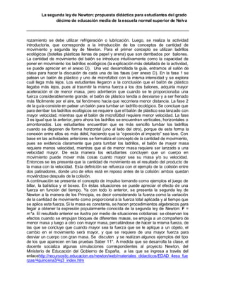 La segunda ley de Newton: propuesta didáctica para estudiantes del grado
décimo de educación media de la escuela normal superior de Neiva
rozamiento se debe utilizar refrigeración o lubricación. Luego, se realiza la actividad
introductoria, que corresponde a la introducción de los conceptos de cantidad de
movimiento y segunda ley de Newton. Para el primer concepto se utilizan ladrillos
ecológicos (botellas plásticas llenas de papel y arena) que son derribados por balones.
La cantidad de movimiento del balón se introduce intuitivamente como la capacidad de
poner en movimiento los ladrillos ecológicos (la explicación más detallada de la actividad,
se puede apreciar en el anexo D). Una vez desarrollada la guía, entramos al salón de
clase para hacer la discusión de cada una de las fases (ver anexo D). En la fase 1 se
patean un balón de plástico y uno de microfútbol con la misma intensidad y se explora
cuál llega más lejos. Los estudiantes llegaron a la conclusión que el balón de plástico
llegaba más lejos, pues al trasmitir la misma fuerza a los dos balones, adquiría mayor
aceleración el de menor masa, pero advirtieron que cuando se le proporcionaba una
fuerza considerablemente grande, el balón de plástico tendía a desviarse y a ser frenado
más fácilmente por el aire, tal fenómeno hacia que recorriera menor distancia. La fase 2
de la guía consiste en patear un balón para tumbar un ladrillo ecológico. Se concluye que
para derribar los ladrillos ecológicos se requiere que el balón de plástico sea lanzado con
mayor velocidad, mientras que el balón de microfútbol requiere menor velocidad. La fase
3 es igual que la anterior, pero ahora los ladrillos se encuentran verticales, horizontales o
amontonados. Los estudiantes encuentran que es más sencillo tumbar los ladrillos
cuando se disponen de forma horizontal (uno al lado del otro), porque de esta forma la
conexión entre ellos es más débil, haciendo que la “oposición al impacto” sea leve. Con
base en las actividades anteriores se formaliza el concepto de la cantidad de movimiento,
pues se evidencia claramente que para tumbar los ladrillos, el balón de mayor masa
requiere menos velocidad, mientras que el de menor masa requiere ser lanzado a una
velocidad mayor. De esta manera los estudiantes concluyen que un cuerpo en
movimiento puede mover más cosas cuanto mayor sea su masa y/o su velocidad.
Entonces se les presenta que la cantidad de movimiento es el resultado del producto de
la masa con la velocidad. Esta definición se refuerza con el ejemplo de la colisión entre
dos patinadores, donde uno de ellos está en reposo antes de la colisión: ambos quedan
moviéndose después de la colisión.
A continuación se presenta el concepto de impulso tomando como ejemplos el juego de
billar, la balística y el boxeo. En éstas situaciones se puede apreciar el efecto de una
fuerza en función del tiempo. Ya con todo lo anterior, se presenta la segunda ley de
Newton a la manera de los Principia, es decir considerando la fuerza como la variación
de la cantidad de movimiento como proporcional a la fuerza total aplicada y al tiempo que
se aplica esta fuerza. Si la masa es constante, se hacen procedimientos algebraicos para
llegar a obtener la expresión popularmente conocida de la segunda ley de Newton: F =
m*a. El resultado anterior se ilustra por medio de situaciones cotidianas: se observan los
efectos cuando se empujan bloques de diferentes masas, se empuja a un compañero de
menor masa y luego a otro con mayor masa, percatándose de hacer la misma fuerza, de
las que se concluye que cuando mayor sea la fuerza que se le aplique a un objeto, el
cambio en el movimiento será mayor, y que se requiere de una mayor fuerza para
desviar un cuerpo con gran masa. Se discuten y se realizan algunos ejemplos del tipo
de los que aparecen en las pruebas Saber 11°. A medida que se desarrolla la clase, el
docente socializa algunas simulaciones correspondientes al proyecto Newton, del
Ministerio de Educación del Gobierno de España, a las que se ingresa a través del
enlacehttp://recursostic.educacion.es/newton/web/materiales_didacticos/EDAD_4eso_fue
rzas/4quincena3/4q3_index.htm
 