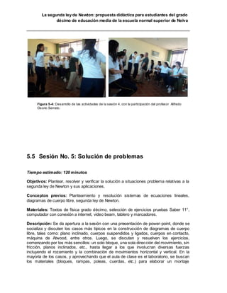 La segunda ley de Newton: propuesta didáctica para estudiantes del grado
décimo de educación media de la escuela normal superior de Neiva
Figura 5-4: Desarrollo de las actividades de la sesión 4, con la participación del profesor Alfredo
Osorio Serrato.
5.5 Sesión No. 5: Solución de problemas
Tiempo estimado: 120 minutos
Objetivos: Plantear, resolver y verificar la solución a situaciones problema relativas a la
segunda ley de Newton y sus aplicaciones.
Conceptos previos: Planteamiento y resolución sistemas de ecuaciones lineales,
diagramas de cuerpo libre, segunda ley de Newton.
Materiales: Textos de física grado décimo, selección de ejercicios pruebas Saber 11°,
computador con conexión a internet, video beam, tablero y marcadores.
Descripción: Se da apertura a la sesión con una presentación de power-point, donde se
socializa y discuten los casos más típicos en la construcción de diagramas de cuerpo
libre, tales como: plano inclinado, cuerpos suspendidos y ligados, cuerpos en contacto,
máquina de Atwood, entre otros. Luego, se discuten y resuelven los ejercicios,
comenzando por los más sencillos: un solo bloque, una sola dirección del movimiento, sin
fricción, planos inclinados, etc., hasta llegar a los que involucran diversas fuerzas
incluyendo el rozamiento y la combinación de movimientos horizontal y vertical. En la
mayoría de los casos, y aprovechando que el aula de clase es el laboratorio, se buscan
los materiales (bloques, rampas, poleas, cuerdas, etc.) para elaborar un montaje
 