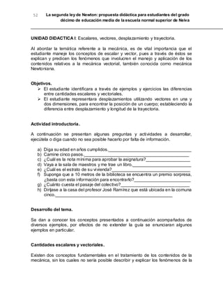 52 La segunda ley de Newton: propuesta didáctica para estudiantes del grado
décimo de educación media de la escuela normal superior de Neiva
UNIDAD DIDACTICA I: Escalares, vectores, desplazamiento y trayectoria.
Al abordar la temática referente a la mecánica, es de vital importancia que el
estudiante maneje los conceptos de escalar y vector, pues a través de éstos se
explican y predicen los fenómenos que involucren el manejo y aplicación de los
contenidos relativos a la mecánica vectorial, también conocida como mecánica
Newtoniana.
Objetivos.
 El estudiante identificara a través de ejemplos y ejercicios las diferencias
entre cantidades escalares y vectoriales.
 El estudiante representara desplazamientos utilizando vectores en una y
dos dimensiones, para encontrar la posición de un cuerpo; estableciendo la
diferencia entre desplazamiento y longitud de la trayectoria.
Actividad introductoria.
A continuación se presentan algunas preguntas y actividades a desarrollar,
ejecútela o diga cuando no sea posible hacerlo por falta de información.
a) Diga su edad en años cumplidos.__________________________________
b) Camine cinco pasos.___________________________________________
c) ¿Cuál es la nota mínima para aprobar la asignatura?__________________
d) Vaya a la sala de maestros y me trae un libro.________________________
e) ¿Cuál es el estrato de su vivienda?________________________________
f) Suponga que a 10 metros de la biblioteca se encuentra un premio sorpresa,
¿basta con esta información para encontrarlo?_______________________
g) ¿Cuánto cuesta el pasaje del colectivo?____________________________
h) Diríjase a la casa del profesor José Ramírez que está ubicada en la comuna
cinco.________________________________________________
Desarrollo del tema.
Se dan a conocer los conceptos presentados a continuación acompañados de
diversos ejemplos, por efectos de no extender la guía se enunciaran algunos
ejemplos en particular.
Cantidades escalares y vectoriales.
Existen dos conceptos fundamentales en el tratamiento de los contenidos de la
mecánica, sin los cuales no sería posible describir y explicar los fenómenos de la
 