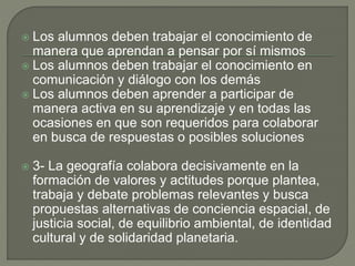  Los alumnos deben trabajar el conocimiento de
manera que aprendan a pensar por sí mismos
 Los alumnos deben trabajar el conocimiento en
comunicación y diálogo con los demás
 Los alumnos deben aprender a participar de
manera activa en su aprendizaje y en todas las
ocasiones en que son requeridos para colaborar
en busca de respuestas o posibles soluciones
 3- La geografía colabora decisivamente en la
formación de valores y actitudes porque plantea,
trabaja y debate problemas relevantes y busca
propuestas alternativas de conciencia espacial, de
justicia social, de equilibrio ambiental, de identidad
cultural y de solidaridad planetaria.
 
