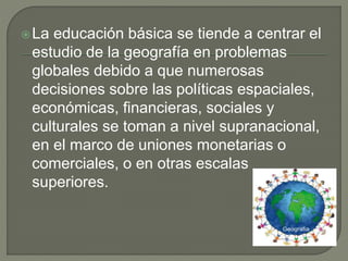 La educación básica se tiende a centrar el
estudio de la geografía en problemas
globales debido a que numerosas
decisiones sobre las políticas espaciales,
económicas, financieras, sociales y
culturales se toman a nivel supranacional,
en el marco de uniones monetarias o
comerciales, o en otras escalas
superiores.
 