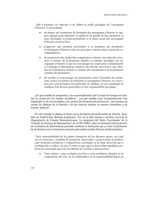 JOAN PAGÈS I BLANCH



      “Afin d’atteindre ces objectifs et de définir le profil spécifique de l’enseignant
      d’histoire, il conviendrait:
          •   de donner aux institutions de formation des enseignants d’histoire le sup-
              port adéquat pour maintenir et améliorer la qualité de leur formation, et
              pour développer le professionnalisme et le statut social des enseingnats
              d’histoire en particulier;
          •   d’apporter une attention particulière à la formation des formateurs
              d’enseignants d’histoire selon les principes contenus dans la présente re-
              commandation;
          •   de promouvoir des recherches comparatives relatives aux objectifs, struc-
              tures et normes de la formation initiales et continue spécifique des en-
              seignants d’histoire et par là d’encourager la coopération institutionnelle
              et l’échange d’informations relatives aux besoins nécessaires aux réfor-
              mes de la formation initiale et continue des enseignants et de la formation
              continue des formateurs;
          •   de susciter et d’encourager les partenariats entre l’ensemble des institu-
              tions actives en matière de formation d’enseignants d’histoire ou concer-
              nées par cette formation (en particulier les médias), en vue notamment de
              souligner leur mission particulière et leur responsabilité specifique.”


   ¿En qué medida las propuestas y las recomendaciones del Consejo de Europa son teni-
das en cuenta por los estados miembros? , ¿en qué medida estas recomendaciones han
impactado en las universidades y los centros de formación de profesores?, ¿las tenemos en
cuenta los didactas de la historia y de las ciencias sociales en nuestro currículum y en
nuestra práctica?

   No sólo Europa se plantea el futuro de la formación del profesorado de historia. Tam-
bién en América hay distintas propuestas. Tal vez la más cercana a nosotros sea la de la
Organización de Estados Iberoamericanos. La propuesta del Nodo Coordinador de la
“Cátedra de Historia de Iberoamérica” de la OEI (2001) sobre la formación del profesora-
do en historia de Iberoamérica pretende combinar la formación que ya tiene el profesora-
do de historia con la formación necesaria para poder enseñar Historia de Iberoamérica:

      “Será responsabilidad de los planes formativos de los distintos países, sea cual
      sea su estructura y modelos de formación, desarrollar y proporcionar al profeso-
      rado elementos formativos y competencias orientadas en la triple dirección que a
      continuación se indica, sin que el orden en que aquí se desarrollan signifique pre-
      ferencia o prioridad, pues las tres habrán de coexistir e interaccionar:
          •   Unos valores y unas actitudes proclives a esta enseñanza, basados en la
              comprensión del otro, en la solidaridad y en la responsabilidad hacia un



164
 
