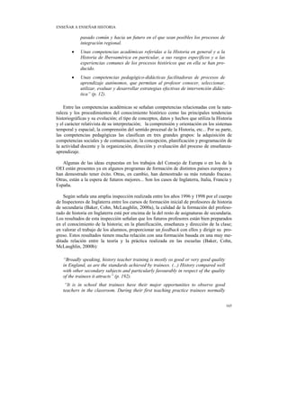 ENSEÑAR A ENSEÑAR HISTORIA

            pasado común y hacia un futuro en el que sean posibles los procesos de
            integración regional.
        •   Unas competencias académicas referidas a la Historia en general y a la
            Historia de Iberoamérica en particular, a sus rasgos específicos y a las
            experiencias comunes de los procesos históricos que en ella se han pro-
            ducido.
        •   Unas competencias pedagógico-didácticas facilitadoras de procesos de
            aprendizaje autónomos, que permitan al profesor conocer, seleccionar,
            utilizar, evaluar y desarrollar estrategias efectivas de intervención didác-
            tica” (p. 12).

    Entre las competencias académicas se señalan competencias relacionadas con la natu-
raleza y los procedimientos del conocimiento histórico como las principales tendencias
historiográficas y su evolución; el tipo de conceptos, datos y hechos que utiliza la Historia
y el carácter relativista de su interpretación; la comprensión y orientación en los sistemas
temporal y espacial; la comprensión del sentido procesal de la Historia, etc... Por su parte,
las competencias pedagógicas las clasifican en tres grandes grupos: la adquisición de
competencias sociales y de comunicación; la concepción, planificación y programación de
la actividad docente y la organización, dirección y evaluación del proceso de enseñanza-
aprendizaje.

   Algunas de las ideas expuestas en los trabajos del Consejo de Europa o en los de la
OEI están presentes ya en algunos programas de formación de distintos países europeos y
han demostrado tener éxito. Otras, en cambio, han demostrado su más rotundo fracaso.
Otras, están a la espera de futuros mejores... Son los casos de Inglaterra, Italia, Francia y
España.

    Según señala una amplia inspección realizada entre los años 1996 y 1998 por el cuerpo
de Inspectores de Inglaterra entre los cursos de formación inicial de profesores de historia
de secundaria (Baker, Cohn, McLaughlin, 2000a), la calidad de la formación del profeso-
rado de historia en Inglaterra está por encima de la del resto de asignaturas de secundaria.
Los resultados de esta inspección señalan que los futuros profesores están bien preparados
en el conocimiento de la historia; en la planificación, enseñanza y dirección de la clase;
en valorar el trabajo de los alumnos, proporcionar un feedback con ellos y dirigir su pro-
greso. Estos resultados tienen mucha relación con una formación basada en una muy me-
ditada relación entre la teoría y la práctica realizada en las escuelas (Baker, Cohn,
McLaughlin, 2000b):

   “Broadly speaking, history teacher training is mostly os good or very good quality
   in England, as are the standards achieved by trainees. (...) History compared well
   with other secondary subjects and particularly favourably in respect of the quality
   of the trainees it attracts” (p. 192).
    “It is in school that trainees have their major opportunities to observe good
   teachers in the classroom. During their first teaching practice trainees normally


                                                                                           165
 