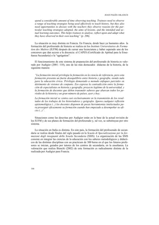 JOAN PAGÈS I BLANCH

      spend a considerable amount of time observing teaching. Trainees need to observe
      a range of teaching strategies being used effectively to teach history, but they also
      need opportunities to discuss with the teachers they observe reasons for the par-
      ticular teaching strategies adopted, the aims of lessons, and the intended and ac-
      tual learning outcomes. This helps trainees to analyse, reflect upon and adapt what
      they have observed in their own teaching” (p. 206).

    La situación es muy distinta en Francia. En Francia, desde hace ya bastantes años la
formación del profesorado de historia se realiza en los Instituts Universitaires de Forma-
tion des Maîtres (IUFM) después de cursar una licenciatura y haber superado uno de los
concursos que dan acceso a la docencia: el CAPES (Certificado de Aptitud para la Ense-
ñanza Secundaria) o la “agrégation”.

    El funcionamiento de este sistema de preparación del profesorado de historia es valo-
rado por Audigier (2001: 118), uno de las más destacados didactas de la historia, de la
siguiente manera:

      “La formación inicial privilegia la formación en la ciencia de referencia, pero esta
      formación presenta un fuerte desequilibrio entre historia y geografía, siendo nula
      para la educación cívica. Privilegia demasiado a menudo enfoques parciales en
      detrimento de visiones de conjunto. Eso expresa la contradicción entre la forma-
      ción de especialistas en historia y geografía, proyecto legítimo de la universidad, y
      la formación de docentes que deben transmitir saberes que abarcan todos los pe-
      ríodos de la historia y un gran número de países, ayer y hoy;
      La formación inicial se centra casi exclusivamente en la transmisión de los resul-
      tados de los trabajos de los historiadores y geógrafos. Ignora cualquier reflexión
      epistemológica (...) los docentes disponen de pocas herramientas intelectuales pa-
      ra proseguir eficazmente su formación cuando han empezado a desempeñar su ofi-
      cio (...)”.

    Situaciones como las descritas por Audigier están en la base de la actual revisión de
los IUFM y de sus planes de formación del profesorado y, tal vez, se substituyan por otro
sistema.

    La situación en Italia es distinta. En este país, la formación del profesorado de secun-
daria se realiza desde finales del siglo pasado en la Scuola di Specializzazione per la for-
mazioni degli insegnanti della Scuola Secondaria (SSIS). La organización de las SSIS
consiste en integrar las ciencias de la educación con los saberes metodológicos y didácti-
cos de las distintas disciplinas con un practicum de 300 horas en el que los futuros profe-
sores se inician, guiados por tutores de los centros de secundaria, en la enseñanza. La
valoración que realiza Bianchi (2002) de esta formación es radicalmente distinta de la
realizada por Audigier para Francia.




166
 