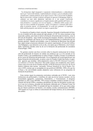 ENSEÑAR A ENSEÑAR HISTORIA

    “La formazione degli insegnanti è argomento istituzionalmente e culturalmente
   nuevo per l’università italiana, tradizionalmente estranea a precise finalità profes-
   sionalizzanti a attenta puittosto ad un sapere teorico. Ora se da un lato la patners-
   hip tra università e sistema scolastico permette di superare il disimpegno degli ac-
   cademici sui temi delle didattiche, dall’altro fa sì che propio l’università
   contribuisca in misura significativa al miglioramento della quailità dell’intero sis-
   tema formativo e costruisca con esso un legame. (...) Obiettivo della scuola è for-
   mare un nuovo modello di insegnante, capace di trasferire i contenuti delle disci-
   pline in pratiche esperte di insegnamento: la scelta dei contenuti e le tipologie
   delle attività proposte sono mirate con rigore a questo fine.”

    La situación en España es harto conocida. Seguimos formando al profesorado de histo-
ria con el modelo de los años setenta del siglo pasado: el CAP. En varias ocasiones se han
anunciado cambios, pero hasta la fecha la formación del profesorado de historia, como la
del resto de disciplinas, sigue siendo una formación marginal, obsoleta y burocrática (son
muchos los estudiantes que buscan en el CAP fundamentalmente la certificación que les
permita opositar). Algunas universidades, como la Autónoma de Barcelona, han iniciado
hace algún tiempo un proyecto alternativo de carácter experimental, el Curso de Califica-
ción Pedagógica, cuya duración es de un año, a la espera que el Ministerio y las Comuni-
dades Autónomas decidan cómo ha de ser la formación del profesorado de secundaria
(Garcia/Pagès: 1999).

    No quisiera concluir esta breve revisión sobre la situación institucional de la forma-
ción del profesorado de historia sin señalar una tendencia que ya se ha iniciado en los
Estados Unidos y que probablemente no tarde en llegar a España y Europa: la acreditación
de los cursos de formación del profesorado. Con el argumento de la preocupación por una
buena formación del profesorado, en países como los Estados Unidos han hecho su apari-
ción agencias que acreditan dicha preparación como la NCATE (National Council for
Accreditation of Teacher Education). Para poder realizar esta acreditación otras institu-
ciones como en el caso de los Estudios Sociales, el NCSS (National Council for the Social
Studies) elaboran unas normas nacionales, National Standards for Social Studies Tea-
chers (1997), normas que se acompañan de una guidebook (MYERS, 1999) a fin que los
Colleges y las universidades puedan adoptarlas como referencias de sus programas de
formación de profesores.

    Estas normas siguen las propuestas curriculares realizadas por el NCSS o por otras
instituciones de profesionales y científicos de cada una de las ciencias sociales y de las
humanidades (geógrafos, economistas, historiadores,...). Concretamente, el programa
aprobado en 1997 (véase MYERS, 1997) incluye estandares temáticos basados en el do-
cumento del NCSS (1994) y estandares disciplinares de todas las disciplinas sociales que,
en el caso de la historia, proceden del documento elaborado por el National Center for
History in the Schools (1994). Un ejemplo del tipo de estandares de los que serán evalua-
dos los futuros profesores de historia y de estudios sociales norteamericanos (MYERS,
1997) puede ser el que se refiere al conocimiento del tiempo histórico, de la continuidad y
del cambio:



                                                                                           167
 