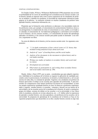 ENSEÑAR A ENSEÑAR HISTORIA

    En Estados Unidos, Wilson y Williamson McDiarmind (1996) proponían una revisión
en profundidad de los cursos de metodología de la enseñanza de las ciencias sociales y de
la historia, basada en supuesto tales como la poca experiencia de los estudiantes de profe-
sor en modelos y métodos de enseñanza, la necesidad de experimentar alternativas peda-
gógicas en la práctica, la confusión existente en muchos estudiantes de profesor entre
aprender historia y memorizar información, etc...

    Proponían que la formación como profesores se adecuase a las necesidades reales de
los profesores como, por ejemplo, el conocimiento de acontecimientos históricos claves y
sus protagonistas; la comprensión de cómo el conocimiento se crea, cambio, es revisado y
es valorado; el conocimiento de las tradiciones pedagógicas y curriculares en la enseñan-
za de la historia y de las ciencias sociales; y el conocimiento de teorías del aprendizaje
aplicadas a la historia y a las ciencias sociales para poder ayudar al alumnado a ser críti-
cos y argumentar sus ideas.

   Su curso de didáctica de la historia y de las ciencias sociales tenía los siguientes com-
ponentes:

           a) “1. In depth examinations of four critical events in U.S. history that
              included writing analytical essays about each event
           b) Analysis of “cases” of teaching history and the social studies
           c)   Analysis of key documents in the movement to reform history and so-
                cial studies teaching
           d) Writing case studies of students in secondary history and social stud-
              ies classes
           e)   Development of a curriculum
           f)   Observation of, participation in, and writing about secondary history
                and social studies classrooms (p. 299).

    Haydn, Arthur y Hunt (1997), por su parte, consideraban que para adquirir experien-
cia y habilidad en la enseñanza de la historia se requiere la aplicación de cualidades per-
sonales como la perseverancia, la resistencia, la iniciativa, la determinación y, tal vez por
encima de todas ellas, la voluntad de aprender. Sugerían a los estudiantes de profesor de
historia aprovechar el trabajo en las escuelas para aprender del profesorado. Y para des-
arrollar sus competencias como futuros profesores de historia les recomendaban: a) tener
sus propias experiencias enseñando historia en clase; b) observar a profesores experimen-
tados y expertos enseñar historia; c) consultar, comentar y discutir con sus tutores de la
universidad y de las escuelas acerca de la enseñanza de la historia; d) asistir a seminarios,
grupos de trabajo, sesiones de debate en las escuelas y en la universidad; e) leer libros
sobre la enseñanza, artículos en revistas educativas, etc... y f) hablar sobre la experiencia
de aprender a enseñar historia con otros aprendices, con profesores de las escuelas o de la
universidad. Su propuesta de aprendizaje de la enseñanza de la historia se basa en las
siguientes proposiciones que desarrollan en su obra: enseñar historia consiste en algo más


                                                                                         169
 