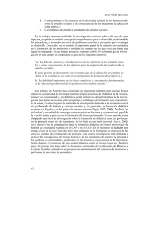 JOAN PAGÈS I BLANCH

          5.   el conocimiento y las creencias de la diversidad cultural de los futuros profe-
               sores de estudios sociales y las consecuencias de los programas de educación
               sobre ambos: y
          6.   la experiencia de enseñar a estudiantes de estudios sociales.

    En su trabajo, Armento analizaba la investigación existente sobre cada uno de estos
aspectos, proponía un modelo conceptual comprehensivo para el desarrollo profesional de
los educadores, y avanzaba una serie de problemas centrales y necesarios para investigar
su desarrollo. Destacaba en su modelo el importante papel de la relación teoría-práctica
en la formación de los profesores y señalaba los campos en los que creía que había que
seguir investigando. En un trabajo posterior, Armento (2000: 19) afirmaba que la investi-
gación en este campo se complicaba a causa de los siguientes factores:

      “a) La falta de consenso y claridad acerca de los objetivos de los estudios socia-
      les y, como consecuencia, de los objetivos para la preparación del profesorado en
      estudios sociales;
      El nivel general de descontento con el estatus quo de la educación en estudios so-
      ciales en la secundaria, así como en los programas de formación de profesores; y
      b) La debilidad importante en las bases empíricas y conceptuales fundamentales
      en la educación profesional de los profesores de estudios sociales”.

    Los trabajos de Armento han constituido un importante referente para quienes hemos
creído en la necesidad de investigar nuestras propias prácticas de Didáctica de la Historia,
conocer su racionalidad, y, en definitiva, poder utilizar los descubrimientos de la investi-
gación para tomar decisiones sobre programas y estrategias de formación con conocimien-
to de causa. En otros lugares he analizado la investigación dedicada a la formación inicial
del profesorado de historia y ciencias sociales y, en particular, su formación didáctica
existente en España y en los países de nuestro entorno (Pagès 1997, 2000). También, he
defendido la necesidad de investigar nuestras prácticas docentes y en concreto el papel de
la relación teoría y práctica en la formación del futuro profesorado. En este sentido, estoy
dirigiendo una línea de investigación sobre la formación en didáctica tanto del profesora-
do de primaria como del de secundaria. Se ha leído ya una tesis doctoral (Bravo, 2002)
cuyo objetivo fue la comparación entre la formación didáctica del futuro profesorado de
historia de secundaria recibida en el CAP y en el CCP. En el momento de redactar este
trabajo están en su fase final dos tesis más centradas en la formación en didáctica de las
ciencias sociales del profesorado de primaria. Una cuarta investigación está dedicada a
analizar las concepciones del tiempo histórico de los estudiantes de maestro de primaria y
los cambios, o continuidades, producidos en las mismas a consecuencia de la experimen-
tación durante el practicum de una unidad didáctica sobre el tiempo histórico. También
estoy dirigiendo otra tesis sobre la formación continuada del profesorado de Historia y
Ciencias Sociales centrada en un proyecto de autoformación del colectivo de profesores y
profesoras de un centro de secundaria.




172
 