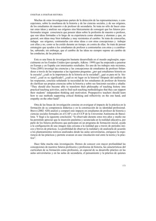 ENSEÑAR A ENSEÑAR HISTORIA

    Muchas de estas investigaciones parten de la detección de las representaciones, o con-
cepciones, sobre la enseñanza de la historia y de las ciencias sociales, y de sus orígenes,
de los estudiantes de maestro o de profesor de secundaria. Se trata no sólo de hacer ema-
nar estas ideas y analizar sus orígenes sino básicamente de conseguir que los futuros pro-
fesionales tengan consciencia que poseen ideas sobre la profesión de maestro o profesor,
que son ideas formadas a lo largo de su experiencia como alumnos y alumnas y que, en
general, son ideas muy bien trabadas y muy resistentes al cambio. Se trata de conocerlas,
indagar sus orígenes, contrastarlas con otras ideas o con otras concepciones y trabajar
con ellas y no, como se ha creído durante un tiempo, en contra de ellas. Se trata de pensar
estrategias que ayuden a los estudiantes de profesor a contrastarlas con otras y a cambiar-
las, sabiendo, sin embargo, que el cambio de las ideas no siempre supone un cambio de
las conductas, de las prácticas

    Esta es una línea de investigación bastante desarrollada en el mundo anglosajón, espe-
cialmente en los Estados Unidos (por ejemplo, Adkins: 1999) que ha empezado a penetrar
en Europa y en España con interesantes resultados. En uno de los trabajos más recientes,
Virta (2001) investigó las creencias y las concepciones de estudiantes de profesor finlan-
deses a través de las respuestas a las siguientes preguntas: ¿por qué estudiamos historia en
la escuela?, ¿cuál es la importancia de la historia en la sociedad?, ¿qué es para mí la his-
toria?, ¿cuál es su significado?, ¿cuál es mi lugar en la historia? Después del análisis de
las respuestas, concluía señalando la necesidad de los estudiantes de profesor de historia
de clarificar sus propias creencias sobre la historia y sobre sus funciones sociales y añadía:
“They should also become able to transform their philosophy of teaching history into
practical teaching activities, and to find such teaching methodologies that they can support
their students’ independent thinking and motivation. Propspective teachers should learn
how to use methods supporting critical thinking and reflectivity on the one hand, and
empathy on the other hand”.

    Otra de las líneas de investigación consiste en averiguar el impacto de la práctica en la
formación de su competencia didáctica y en la construcción de su identidad profesional.
Bravo (2002: 420) analizó y comparó este impacto en estudiantes de profesor de historia y
ciencias sociales formados en el CAP y en el CCP de la Universitat Autònoma de Barce-
lona. Y llegó a la siguiente conclusión: “lo observado durante estos tres años y medio me
ha permitido apreciar que la inserción paulatina y secunciada en la realidad educativa, por
parte de los futuros profesores que participan en un programa de formación inicial, ayuda
a la configuración de una imagen más cercana a la realidad que a través de períodos úni-
cos y breves de prácticas. La posibilidad de observar la realidad y de analizarla de acuerdo
a los planteamientos teóricos analizados desde las aulas universitarias, enriquece la expe-
riencia de las prácticas y permite avanzar en una vinculación real entre la teoría y la prác-
tica”.

   Hace falta mucha más investigación. Hemos de conocer con mayor profundidad las
concepciones de nuestros futuros profesores y profesoras de historia, las características del
currículum de su formación como profesores, en especial de su desarrollo práctico en las
aulas universitarias y en las aulas de secundaria, el pensamiento y la práctica de quienes



                                                                                          173
 