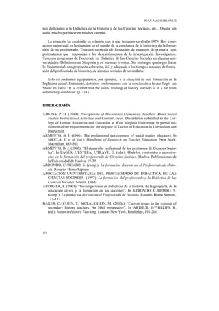 JOAN PAGÈS I BLANCH

nos dedicamos a la Didáctica de la Historia y de las Ciencias Sociales, etc... Queda, sin
duda, mucho por hacer en muchos campos.

    La situación ha cambiado en relación con la que teníamos en el año 1979. Hoy cono-
cemos mejor cuál es la situación en el mundo de la enseñanza de la historia y de la forma-
ción de su profesorado. Tenemos curricula de formación de maestros de primaria que
pretendemos que respondan a los descubrimientos de la investigación. Investigamos.
Tenemos programas de Doctorado en Didáctica de las Ciencias Sociales en algunas uni-
versidades. Debatimos en Simposia y en nuestras revistas. Sin embargo, queda por hacer
lo fundamental: una propuesta coherente, útil y adecuada a los tiempos actuales de forma-
ción del profesorado de historia y de ciencias sociales de secundaria.

    Sólo así podremos equipararnos, por ejemplo, a la situación de esta formación en la
Inglaterra actual. Entretanto, debemos conformarnos con la conclusión a la que llegó Ian
Steele en 1976: “It is evident that the initial training of history teachers is in a far from
satisfactory condition” (p. 111).


BIBLIOGRAFÍA

ADKINS, P. H. (1999): Percepctions of Pre-service Elementary Teachers About Social
  Studies Instructional Activities and Content Areas. Dissertation submitted to the Col-
  lege of Human Resources and Education at West Virginia Universuty in partial ful-
  fillment of the requeriments for the degreee of Doctor of Education in Curriculum and
  Instruction.
ARMENTO, B. J. (1996): The professional development of social studies educators. In
  SIKULA, J. et al. (ed.): Handbook of Research on Teacher Education. New York.
  Macmillan, 485-502
ARMENTO, B. J. (2000): “El desarrollo profesional de los profesores de Ciencias Socia-
  les”. In PAGÈS, J./ESTEPA, J./TRAVE, G. (eds.): Modelos, contenidos y experien-
  cias en la formación del profesorado de Ciencias Sociales. Huelva. Publicaciones de
  la Universidad de Huelva, 19-39
ARRONDO, C./BEMBO, S. (comp.): La formación docente en el Profesorado de Histo-
  ria. Rosario, Homo Sapiens
ASOCIACIÓN UNIVERSITARIA DEL PROFESORADO DE DIDÁCTICA DE LAS
  CIENCIAS SOCIALES (1997): La formación del profesorado y la Didáctica de las
  Ciencias Sociales. Sevilla. Díada
AUDIGIER, F. (2001): “Investigaciones en didácticas de la historia, de la geografía, de la
  educación cívica y la formación de los docentes”. In ARRONDO, C./BEMBO, S.
  (comp.): La formación docente en el Profesorado de Historia. Rosario, Homo Sapiens,
  113-137
BAKER, C./ COHN, T./ MCLAUGHLIN, M. (2000a): “Current issues in the training of
  secondary history teachers. An HMI perspective”. In ARTHUR, J./PHILLIPS, R.
  (ed.): Issues in History Teaching. London/New York. Routledge, 191-201




174
 
