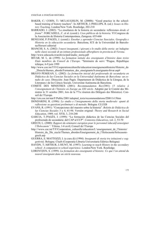 ENSEÑAR A ENSEÑAR HISTORIA

BAKER, C./ COHN, T./ MCLAUGHLIN, M. (2000b): “Good practice in the school-
    based training of history teachers”. In ARTHUR, J./PHILLIPS, R. (ed.): Issues in His-
    tory Teaching. London/New York. Routledge, 202-210
BARRADO, J. (2002): “La enseñanza de la historia en secundaria: reflexiones desde el
    frente”. FORCADELL, C. et al. (coord.): Usos públicos de la historia. VI Congreso de
    la Asociación de Historia Contemporánea, Zaragoza. 655-666
BENEJAM, P./PAGÈS, J. (coord.): Enseñar y aprender Ciencias Soociales, Geografía e
    Historia en la educación secundaria. Barcelona, ICE de la Universidad de Barcelo-
    na/Horsori editorial
BIANCHI, S. A. (2002): I nuovi insegnanti, i giovani e lo studio della storia: un’indagine
    nelle classi seconde di un istituto professionale alberghiero in provincia di Verona.
http://www.edscuola.it/archivio/ped/studio_storia.pdf
BIVAR, M. L. de (1999): La formation initiale des enseignants d’histoire dans treize
    Etats membres du Conseil de l’Europe. “Séminaire de suivi “Prague, République
    tchèque, 6-9 juin 1999
http://www.coe.int/T/F/Cooperationculturelle/education/enseignementhistoire/Histoire_du
    _20siecle/themes_abords/Formation_des_enseignants/b.enseignants-bivar.asp#
BRAVO PEMJEAN, L. (2002): La formación inicial del profesorado de secundaria en
    Didáctica de las Ciencias Sociales en la Universidad Autónoma de Barcelona: un es-
    tudio de caso. Dirección: Joan Pagès. Departament de Didàctica de la Llengua, de la
    Literatura i de les Cièncis Socials. Universitat Autònoma de Barcelona.
COMITÉ DES MINISTRES (2001): Recommandation Rec(2001) 15 relative à
    l’enseignement de l’histoire en Europe au XXI siècle. Adoptée par le Comité des Mi-
    nistres le 31 octobre 2001, lors de la 771e réunion des Délégués des Ministres). Con-
    seil de l’Europe.
http://cm.coe.int/stat/F/Public/2001/adopted_texts/recommendations/f20011r15htm
DONDARINI, R. (1996): Lo studio e l’insegnamento della storia medievale: spunti di
    reflessione su questioni preliminari e di metodo. Bologna. CLUEB
EVANS, R. (1991): “Concepciones del maestro sobre la historia”. Boletín de Didáctica de
    las Ciencias Sociales 3 y 4, 61-94. Versión original: Theory and Research in Social
    Education, 1989, vol. XVII, 3, 210-240
GARCIA, T./PAGÈS, J. (1999): “La formación didáctica de las Ciencias Sociales del
    profesorado de secundaria: del CAP al CCP”. Contextos Educativos, vol. 2, 53-70
GRECH, L. (2000): Rapport du séminaire européen pour le personnel éducatif eenseigner
    l’Holocauste”. Vilnius, 1-6 avril, Conseil de l’Europe
http:///www.coe.int/T/F/Cooperation_culturelle/education/L’enseignement_de_l’histoire/
    Histoire_du_20e_siecle/Themes_abordes/Enseignement_de_l’Holocauste/holocauste-
    grech.asp
GUERRA, E./MATTOZZI, I. (a cura di) (1994): Insegnanti di storia tra istituzioni e sog-
    gettività. Bologna. Clueb (Cooperatia Libraria Universitaria Editrice Bologna)
HAYDN, T./ARTHUR, J./HUNT, M. (1997): Learning to teach History in the secondary
    school. A companion to school experience. London/New York. Routledge.
LORENTZEN, S. (1999): La formation des enseignants d’histoire. Ce que l’on attend du
    nouvel enseignant dans un siècle nouveau.




                                                                                      175
 