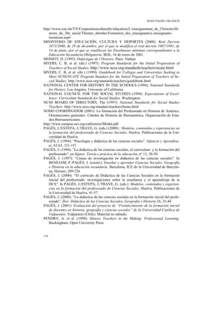 JOAN PAGÈS I BLANCH

http://www.coe.int/T/F/Cooperationculturelle/education/L’enseignement_de_l’histoire/Hi
    stoire_du_20e_siecle/Themes_abordes/Formation_des_enseignants/c.enseignants-
    lorentzen.asp#
MINISTERIO DE EDUCACIÓN, CULTURA Y DEPORTES (2000): Real Decreto
    3473/2000, de 29 de diciembre, por el que se modifica el real decreto 1007/1991, de
    14 de junio, por el que se establecen las Enseñanzas mínimas correspondientes a la
    Educación Secundaria Obligatoria. BOE, 16 de enero de 2001.
MONIOT, H. (1993): Didactique de l’Histoire. Paris. Nathan
MYERS, C. B. et al. (dir.) (1997): Program Standards for the Initial Preparation of
    Teachers of Social Studies. http://www.ncss.org/standards/teachers/ncate.html
MYERS, C. B. et al. (dir.) (1999): Guidebook for Colleges and Universities Seeking to
    Meet NCSS/NCATE Program Standars for the Initial Preparation of Teachers of So-
    cial Studies. http://www.ncss.org/stantards/teachers/guidebook.html
NATIONAL CENTER FOR HISTORY IN THE SCHOOLS (1994): National Standards
    for History. Los Angeles. Universty of California
NATIONAL COUNCIL FOR THE SOCIAL STUDIES (1994): Expectations of Excel-
    lence: Curriculum Standards for Social Studies. Washington.
NCSS BOARD OF DIRECTORS, The (1997): National Standards for Social Studies
    Teachers. http://www.ncss.org/standars/teachers/home.html
NODO COORDINADOR (2001): La formación del Profesorado en Historia de América.
    Orientaciones generales. Cátedra de Historia de Iberoamérica. Organización de Esta-
    dos Iberoamericanos.
http://www.campus-oei.org/cathistoria/Modul.pdf
PAGÈS, J./ESTEPA, J./TRAVE, G. (eds.) (2000) : Modelos, contenidos y experiencias en
    la formación del profesorado de Ciencias Sociales. Huelva. Publicaciones de la Uni-
    versidad de Huelva
PAGÈS, J. (1994): “Psicología y didáctica de las ciencias sociales”. Infancia y Aprendiza-
    je, 62-63, 121-151
PAGÈS, J. (1994): "La didáctica de las ciencias sociales, el curriculum y la formación del
    profesorado", en Signos. Teoría y práctica de la educación, nº 13, 38-50
PAGÈS, J. (1997): “Líneas de investigación en didáctica de las ciencias sociales”. In
    BENEJAM, P./PAGÈS, J. (coord.): Enseñar y aprender Ciencias Sociales, Geografía
    e Historia en la educación secundaria. Barcelona, ICE de la Universidad de Barcelo-
    na, Horsori, 209-226
PAGÈS, J. (2000): “El currículo de Didáctica de las Ciencias Sociales en la formación
    inicial del profesorado: investigaciones sobre la enseñanza y el aprendizaje de la
    DCS”. In PAGÈS, J./ESTEPA, J./TRAVE, G. (eds.): Modelos, contenidos y experien-
    cias en la formación del profesorado de Ciencias Sociales. Huelva. Publicaciones de
    la Universidad de Huelva, 41-57
PAGÈS, J. (2000): “La didáctica de las ciencias sociales en la formación inicial del profe-
    sorado”, Íber. Didáctica de las Ciencias Sociales, Geografía e Historia 24, 33-44
PAGÈS, J. (2001): Evaluación del proyecto de “Fortalecimiento de la formación inicial
    de docentes en historia, geografía y ciencias sociales” de la Universidad Católica de
    Valparaíso. Valparaíso (Chile). Material no editado.
PENDRY, A. et al. (1998): History Teachers in the Making: Professional Learning.
    Buckingham. Open University Press


176
 