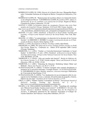 ENSEÑAR A ENSEÑAR HISTORIA

RODRÍGUEZ LLOPIS, M. (1998): Historia de la Región Murciana. Monografías Regio-
    nales. Comunidad Autónoma de la Región de Murcia. Consejería de Educación y Cul-
    tura.
RODRÍGUEZ LLOPIS, M.: “Repercusiones de la política alfonsí en el desarrollo históri-
    co de la Región de Murcia”. In RODRÍGUEZ LLOPIS, M. (coord.) (1997): Alfonso X.
    Aportaciones de un rey castellano a la construcción de Europa. Región de Murcia.
    Consejería de Cultura y Educación, 175-199
SAVOVA, J. (1998): La formation initiale des enseignants d’histoire dans treize Etats
    membres du Conseil de l’Europe. Séminaire, 19-22 avril 1998, Vienne, Autriche
http://www.coe.int/T/F/Cooperationculturelle/education/enseignementhistoire/Histoire_du
    _20e_siecle/themes_abords/Formation_des_enseignants/a.enseignants-savova.asp#
SHAVER, J. P. (ed.) (1991): Handbook of Research on Social Studies Teaching and
    Learning. A Project of the National Council for the Social Studies. New York. Mac-
    Millan
SHAVER, J. P. (2001): “La epistemología y la educación de los docentes de las Ciencias
    Sociales”. In ARRONDO, C./BEMBO, S. (comp.): La formación docente en el Profe-
    sorado de Historia. Rosario, Homo Sapiens, 41-60
STEELE, I. (1976): Developments in History Teaching. London. Open Books.
STRADLING, R. (2000): The initial and in-service training of history teachers in South
    East Europe. Report by... Conference on... Athens 28-30 september 2000. Conseil
    d’Europe. Strasbourg
THORNTON, S. J. (1991): “Teacher as Curricular-Instructional Gatekeeper in Social
    Studies”. In SHAVER, J. P. (ed.) (1991): Handbook of Research on Social Studies
    Teaching and Learning. A Project of the National Council for the Social Studies. New
    York. MacMillan, 237-248
THORNTON, S. J. (1991b): “¿Hay que enseñar más historia?”. Boletín de Didáctica de
    las Ciencias Sociales 3 y 4, 55-60. Versión original: Theory and Research in Social
    Education, 1990, vol. XVIII, 1,53-60
THORNTON, S. J. (2001): “Educating the Educators: Rethinking Subject Matter and
    Methods”. Theory into Practice, vol. 40, nº 1, 72-78
TUTIAUX-GUILLON, N. (2003a): “L’histoire enseignée entre coutume disciplinaire et
    formation de la conscience historique: l’exemple français”. In TUTIAUX-GUILLON,
    N./ NOURRISSON, D. (eds.): Identités, mémoires, conscience historique. Publications
    de l’Université de Saint-Étienne, 27-39
TUTIAUX-GUILLON, N. (2003b): “Los fundamentos de una investigación sobre la con-
    cepción de las finalidades cívicas y culturales del profesorado de geografía e historia.
    Objetivo de esta etapa”. Enseñanza de las Ciencias Sociales 2, 27-35.
VIRTA, A. (2001): “Student Teachers’ Conceptions of History”. International Journal of
    Historical     Learning,     Teaching      and     Research,     vol    2,     nº     1.
    http://www.ex.ac.uk/historyresource/journal3/journalstart.htm
WILSON, S. M./ WILLIAMSON McDIARMID, G. (1996): “Something old, something
    new: What do Social Studies Teachers need to know?”. In MURRAY, F. B. (ed.): The
    Teacher Educator’s handbook. Building a Knowledge Base for the Prepartion of
    Teachers. A publication sponsored by the American Association of Colleges for
    Teacher Education. San Francisco. Jossey-Bass Publishers, 295-319.



                                                                                        177
 