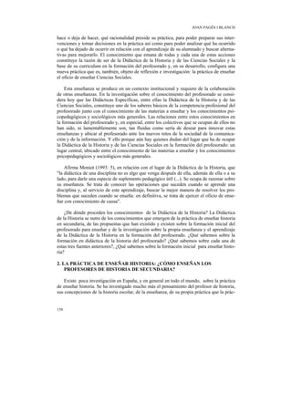 JOAN PAGÈS I BLANCH

hace o deja de hacer, qué racionalidad preside su práctica, para poder preparar sus inter-
venciones y tomar decisiones en la práctica así como para poder analizar qué ha ocurrido
o qué ha dejado de ocurrir en relación con el aprendizaje de su alumnado y buscar alterna-
tivas para mejorarlo. El conocimiento que emana de todas y cada una de estas acciones
constituye la razón de ser de la Didáctica de la Historia y de las Ciencias Sociales y la
base de su curriculum en la formación del profesorado y, en su desarrollo, configura una
nueva práctica que es, también, objeto de reflexión e investigación: la práctica de enseñar
el oficio de enseñar Ciencias Sociales.

    Esta enseñanza se produce en un contexto institucional y requiere de la colaboración
de otras enseñanzas. En la investigación sobre el conocimiento del profesorado se consi-
dera hoy que las Didácticas Específicas, entre ellas la Didáctica de la Historia y de las
Ciencias Sociales, constituye uno de los saberes básicos de la competencia profesional del
profesorado junto con el conocimiento de las materias a enseñar y los conocimientos psi-
copedagógicos y sociológicos más generales. Las relaciones entre estos conocimientos en
la formación del profesorado y, en especial, entre los colectivos que se ocupan de ellos no
han sido, ni lamentablemente son, tan fluidas como sería de desear para innovar estas
enseñanzas y ubicar al profesorado ante los nuevos retos de la sociedad de la comunica-
ción y de la información. Y ello porque aún hay quienes dudan del lugar que ha de ocupar
la Didáctica de la Historia y de las Ciencias Sociales en la formación del profesorado: un
lugar central, ubicado entre el conocimiento de las materias a enseñar y los conocimientos
psicopedagógicos y sociológicos más generales.

    Afirma Moniot (1993: 5), en relación con el lugar de la Didáctica de la Historia, que
"la didáctica de una disciplina no es algo que venga después de ella, además de ella o a su
lado, para darle una especie de suplemento pedagógico útil (...). Se ocupa de razonar sobre
su enseñanza. Se trata de conocer las operaciones que suceden cuando se aprende una
disciplina y, al servicio de este aprendizaje, buscar la mejor manera de resolver los pro-
blemas que suceden cuando se enseña: en definitiva, se trata de ejercer el oficio de ense-
ñar con conocimiento de causa".

    ¿De dónde proceden los conocimientos de la Didáctica de la Historia? La Didáctica
de la Historia se nutre de los conocimientos que emergen de la práctica de enseñar historia
en secundaria, de las propuestas que han existido y existen sobre la formación inicial del
profesorado para enseñar y de la investigación sobre la propia enseñanza y el aprendizaje
de la Didáctica de la Historia en la formación del profesorado. ¿Qué sabemos sobre la
formación en didáctica de la historia del profesorado? ¿Qué sabemos sobre cada una de
estas tres fuentes anteriores?, ¿Qué sabemos sobre la formación inicial para enseñar histo-
ria?

2. LA PRÁCTICA DE ENSEÑAR HISTORIA: ¿CÓMO ENSEÑAN LOS
    PROFESORES DE HISTORIA DE SECUNDARIA?

    Existe poca investigación en España, y en general en todo el mundo, sobre la práctica
de enseñar historia. Se ha investigado mucho más el pensamiento del profesor de historia,
sus concepciones de la historia escolar, de la enseñanza, de su propia práctica que la prác-


158
 