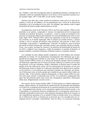 ENSEÑAR A ENSEÑAR HISTORIA

tica. También existe más investigación sobre los aprendizajes históricos realizados por el
alumnado o sobre los contenidos históricos en los textos y en los materiales escolares (ver,
por ejemplo, Pagès, 1997 o Valls 2003, en este mismo volumen).

    Intuimos más sobre qué y cómo enseñan los profesores, sobre cuál es su estilo de en-
señanza, a través de sus palabras y de sus pensamientos que a través de la observación
sistemática y de la investigación en sus aulas. Sin embargo, algo sabemos sobre el papel
del profesor de historia cuando enseña historia en el aula.

    Investigaciones como las de Thornton (1991) y de Evans (por ejemplo, 1988) nos han
permitido, en mi opinión, comprender el alcance y la importancia de las investigaciones
centradas en el profesor de historia, y su práctica, y tener en cuenta sus resultados en los
proyectos de formación didáctica (he analizado con cierta profundidad estas obras en otro
lugar, Pagès 1997). Thornton (1991) realizó una importante revisión de las investigacio-
nes existentes en el mundo anglosajón sobre la práctica de enseñar historia y ciencias
sociales y creó el concepto del profesor como gatekeeper del currículo, es decir como
controlador, como portero o “guardabarreras” curricular. En definitiva, como la persona
que decide en última instancia qué contenidos enseña y qué contenidos decide no enseñar.
Evans , por su parte, investigó las creencias y las prácticas del profesorado de historia de
los USA y estableció cinco categorías o estilos de enseñanza: el narrador de historias, el
profesor científico, el profesor reformista, el filósofo cósmico y el profesor ecléctico.

    Los resultados de estos trabajos pueden completarse con otros trabajos más recientes
publicados en Europa. No son propiamente investigaciones sino reflexiones que se des-
prenden de investigaciones centradas en otros temas. Por ejemplo, los de Grech (2000) y
Tutiaux-Guillon (2003a). Grech, en su informe del Seminario europeo sobre la enseñanza
del Holocausto organizado por el Consejo de Europa, habla de la existencia de tres tipos
de profesores: a) los que consideran, simple y llanamente, la Historia como el estudio del
pasado; b) los que tratan de las causas y de las consecuencias de los hechos, en este caso
del Holocausto, ponen el énfasis en el saber pero descuidan otros objetivos de la enseñan-
za de la historia; y c) los profesores que relacionan el pasado con el presente, que presen-
tan el Holocausto como un hecho pasado pero estudian de que manera influye todavía en
nuestras vidas. “Cette troisième catégorie d'enseignants va même jusqu'à établir une rela-
tion entre passé, présent et aspirations pour l'avenir. Ces professeurs comprennent bien
qu'en tant qu'événement passé ayant encore des conséquences aujourd'hui, l'Holocauste
influe aussi, obligatoirement, sur notre avenir. »

    Por su parte, Nicole Tutiaux-Guillon (2003, 37-38) ha puesto en evidencia algunas pa-
radojas, algunos dilemas, de la profesión de enseñar historia. Ha planteado estas paradojas
en el marco de su propuesta de formación de la conciencia histórica en los jóvenes france-
ses. Una paradoja tiene relación con la concepción cognitiva de la historia escolar y con
el aprendizaje. Los profesores franceses, protagonistas de su investigación, quieren que su
alumnado comprenda la historia pero «leurs pratiques témoignent plutôt de la croyance en
une compréhension spontanée et en un transfert évident au monde actuel: ils ne sollicitent
pas la réflexion des élèves et tiennent que le processus qui s’est accompli pour eux en-
seignants devrait s’accomplir “naturellement” pour les élèves. La conscience historique


                                                                                        159
 
