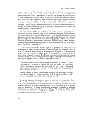 JOAN PAGÈS I BLANCH

est ainsi posée comme fille de la seule connaissance, et la connaissance comme le résultat
du travail de l’enseignant, qui clarifie et donne cohérence au passé (même si l’élève est
réputé travailleur lui aussi)”. Otra paradoja se relaciona con el mundo de los valores y de
la ética. Los profesores franceses quieren formar jóvenes demócratas, tolerantes, abiertos
a los otros, pero “leurs pratiques et leurs affirmations, en réponse à d’autres questions,
récusent la transmission explicite de valeurs, renvoient celles-ci à la famille (...), au libre
choix des jeunes –précisément au nom de la tolérance, de la démocratie, des droits de
l’homme”. Tutiaux concluye preguntándose cómo los adolescentes franceses podrán des-
arrollar su consciencia histórica si “que les pratiques d’enseignement ne semblent pas
prendre en charge cette construction”.

    En España, Barrado (2002: 662-663) afirma, sin aportar evidencias que justifiquen su
diagnóstico, que en la práctica docente “sigue dominando un modelo de clase magistral
que resulta bastante poco adecuado a los intereses y expectativas del alumnado. Su com-
plemento con ejercicios, trabajos y temas transversales ayuda a corregir este problema
pero no siempre esos métodos alternativos están bien preparados e imbricados en el desa-
rrollo del currículum. (...) El alumnado tiende a ser espectador pasivo o poco motivado,
acaso por una presentación insuficiente o por la ausencia de repercusión real de esa activi-
dad en el programa o la calificación”.

    Tal vez situaciones como las descritas explican los problemas del aprendizaje de la
historia y sitúan la tarea de enseñarla entre las tareas educativas más complejas. Pendry et
al. (1998) parten de la complejidad de la enseñanza de la historia en su libro dedicado
precisamente a la formación de su profesorado, al aprendizaje de su enseñanza. Para esta
autora, y sus colegas, la enseñanza de la historia es un ejercicio intelectual relativamente
complejo porque las clases son lugares complejos pero también porque es compleja la
naturaleza de la propia historia. Afirman en el prefacio de su obra:

      “History teaching is about all of these things (“transmission of ‘content’”, “adqui-
      sition of skills”, “a vehicle of ‘political education’ and values”, development of
      ‘historical concepts’), and one of the complexities with which history teachers and
      history learners have to deal is the nature of the discipline and the complexity of
      the ideas which underpin it.
      History teaching is, in part, about making appropiate and meaningful selections
      from this complexity. (...) attemp to contribute to the development of history teach-
      ers who are capable of articulating this complexity” (p. viii).

    Parece que la práctica docente actual, además de compleja, no ofrece modelos dema-
siado innovadores a los futuros profesores de historia. Predomina una práctica transmisiva
en la que la comunicación sigue siendo unidireccional –del profesor al alumno-, en la que
las tecnologías de la sociedad de la comunicación y de la información penetran, si pene-
tran, muy lentamente, y en la que, probablemente, perdura una concepción de la historia
más cercana a la que predominaba a principios del siglo XX que a la que debería predo-
minar a principios del XXI como señaló Thornton (1991b) en relación con la situación de
la enseñanza de la historia en Estados Unidos .


160
 
