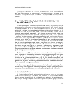 ENSEÑAR A ENSEÑAR HISTORIA



    ¿Cómo puede la Didáctica de la Historia enseñar a enseñar de una manera diferente
ante unas prácticas como las predominantes?, ¿Qué conocimientos y estrategias ha de
aprender el futuro profesorado para hacer frente a la complejidad de la enseñanza de la
historia?.


3. LA FORMACIÓN INICIAL PARA ENSEÑAR DEL PROFESORADO DE
    HISTORIA: PROPUESTAS

    La preocupación por la formación del profesorado de historia y de ciencias sociales ha
aumentado en los últimos años probablemente como consecuencia de la situación descrita
en el apartado anterior. O, tal vez, como señala Tutiaux-Guillon (2003b: 27), a causa del
aumento de evidencias sobre la escasa aplicabilidad de los aprendizajes realizados por el
alumnado “a la hora de pensar en el mundo y la sociedad”: “muchos docentes, cuando
hablan de la enseñanza de la geografía y de la historia, dan la impresión de buscar ante
todo que los contenidos esenciales “pasen” de la mejor manera posible y que los ejercicios
“funcionen”, es decir, ejercicios que los alumnos puedan hacer con facilidad, pero rara-
mente parece que se pregunten sobre el papel o el significado de las asignaturas. Hemos
postulado que tal actitud era el resultado de una concepción de la materia escolar basada
en conocimientos y en prácticas y que no tenía de ningún modo en cuenta las finalidades
que, sin embrago, son las que les dan sentido”. Los cambios en el contexto social global,
en el contexto institucional, y en el conocimiento de lo que sucede en las aulas cuando se
enseña y se aprende historia serían, en opinión de Tutiaux-Guillon, razones suficientes
para repensar la formación del profesorado y orientarla más hacia la reflexión sobre las
finalidades y las respuestas necesarias para que el alumnado pueda ubicarse en el mundo y
pueda participar en su construcción.

    Por todo ello, desde diferentes instituciones internacionales se ofrecen propuestas so-
bre la formación del profesorado de historia y se fomentan los intercambios entre profe-
sionales de distintos países. Son los casos, por ejemplo, del Consejo de Europa y de la
Organización de Estados Iberoamericanos (OEI). Por esto también algunos países han
revisado sus modelos de formación y han implantado nuevas propuestas. También se
fomenta cada vez más la necesidad de evaluar los programas de formación de profesores.
Y, por supuesto, de investigar sus resultados.

   Analizaré en este apartado algunas propuestas sobre la formación inicial del profeso-
rado de historia. Las primeras son más institucionales. Las segundas son propuestas reali-
zadas por profesores de didáctica o por otros formadores del profesorado de historia.

a) Propuestas institucionales
    El Consejo de Europa ha sido la institución internacional que más se ha preocupado
desde hace mucho tiempo por la enseñanza de la historia en sus países miembros. En los
últimos tiempos –sobretodo a raíz de la caída del Muro de Berlín - ha manifestado tam-
bién una gran preocupación por la formación de su profesorado. Como ejemplo de ella, ha


                                                                                       161
 