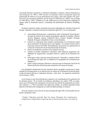 JOAN PAGÈS I BLANCH

convocado distintos encuentros y seminarios destinados a analizar y buscar alternativas a
esta formación. En 1998 y 1999 convocó un Seminario sobre la formación inicial del
profesorado de historia en el que participaron trece países, entre ellos España. Este semi-
nario tuvo dos encuentros plenarios, uno en Viena en 1998 (Savova, 1998) y otro en Praga
en 1999 (Bivar, 1999). También en el año 2000 convocó una Conferencia celebrada en
Atenas sobre la formación inicial y continuada del profesorado de historia (Stradling,
2000).

   El primer seminario estaba vinculado al proyecto impulsado por el propio Consejo de
Europa “Aprender y enseñar la historia de Europa del siglo XX” y en él se pretendía:

          •   intercambiar informaciones y experiencias sobre la formación inicial del pro-
              fesorado de historia de los países participantes (además de España, Albania,
              Austria, Bulgaria, estonia, Federación Rusa, Francia, Hungría, Noruega,
              Holanda, Portugal, la República Checa y Gran Bretaña),
          •   reforzar la cooperación entre expertos especializados en la formación inicial
              de los profesores de historia (en el caso español, los expertos fueron substi-
              tuidos por técnicos del CIDE. Personalmente, desconozco sus aportaciones al
              campo de la formación inicial del profesorado de historia),
          •   buscar los problemas centrales de la formación inicial,
          •   realizar un estudio comparativo sistemático sobre objetivos, programas, mo-
              dalidades de organización, conceptos teóricos y praxis de la formación ini-
              cial,
          •   interrogarse sobre cómo los temas del proyecto “Aprender y enseñar la histo-
              ria de Europa del siglo XX” se reflejan en los programas de la formación pe-
              dagógica, y
          •   poner a punto principios directrices concretos para la formación inicial de los
              futuros profesores de historia para someterlos al Consejo de Europa.

    Las principales aportaciones de este seminario fueron recogidas en parte por el repre-
sentante de Noruega quien en su informe hizo un retrato de la formación inicial del profe-
sorado de historia del que es importante destacar , entre otras, las siguientes característi-
cas (Lorentzen, 1999):

    a) en Europa es muy diversificada pero empieza a ser considerada por los gobiernos de
los distintos países: “Si on étudie les tendances spécifiques aux années 1990, on remar-
quera que la formation des enseignants est devenue une priorité du programme des réfor-
mes scolaires”-, y “Pour la première fois depuis des années, un nombre important d’états
placent la formation des enseignants au centre du débat politique et scolaire”.

   b) ha de centrarse en los retos de la nueva Europa del siglo XXI a fin de poder dar res-
puesta a preguntas como:

      “Comme l’éducation peut-elle doter les jeunes Européens des connaissances,
      compétences et dispositions d’esprit qui leur seront nécessaires pour vivre dans un


162
 