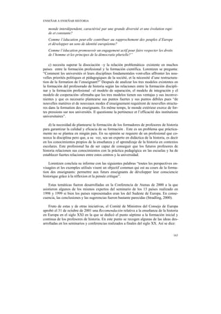 ENSEÑAR A ENSEÑAR HISTORIA

   monde interdépendent, caractérisé par une grande diversité et une évolution rapi-
   de et constante?
   Comme l’éducation peut-elle contribuer au rapprochement des peuples d’Europe
   et développer un sens de identité européenne?
   Comme l’éducation promouvoir un engagement actif pour faire respecter les droits
   de l’homme et les principes de la démocratie plurielle?”

    c) necesita superar la disociación –y la relación problemática- existente en muchos
países entre la formación profesional y la formación científica. Lorentzen se pregunta:
“Comment les universités et leurs disciplines fondamentales vont-elles affronter les nou-
velles priorités politiques et pédagogiques de la société, et la nécessité d’une restructura-
tion de la formation de l’enseignant?” Después de analizar los tres modelos existentes en
la formación del profesorado de historia según las relaciones entre la formación discipli-
nar y la formación profesional –el modelo de separación, el modelo de integración y el
modelo de cooperación- afirmaba que los tres modelos tienen sus ventajas y sus inconve-
nientes y que es necesario plantearse sus puntos fuertes y sus puntos débiles pues “de
nouvelles matières et de nouveaux modes d’enseignement requièrent de nouvelles structu-
res dans la formation des enseignants. En même temps, le monde extérieur exerce de for-
tes pressions sur nos universités. Il questionne la pertinence et l’efficacité des institutions
universitaires”.

    d) la necesidad de plantearse la formación de los formadores de profesores de historia
para garantizar la calidad y eficacia de su formación . Este es un problema que práctica-
mente no se plantea en ningún país. En su opinión se requiere de un profesional que co-
nozca la disciplina pero que, a su vez, sea un experto en didáctica de la historia, es decir
en los conocimientos propios de la enseñanza y el aprendizaje de la historia en contextos
escolares. Este profesional ha de ser capaz de conseguir que los futuros profesores de
historia relacionen sus conocimientos con la práctica pedagógica en las escuelas y ha de
establecer fuertes relaciones entre estos centros y la universidad.

    Lorentzen concluía su informe con las siguientes palabras “toutes les perspectives en-
visagées et les exemples utilisés visent un objectif commun qui est au cours de la forma-
tion des enseignants: permettre aux futurs enseignants de développer leur consciencie
historique grâce à la réflexion et la pensée critique”.

    Estas temáticas fueron desarrolladas en la Conferencia de Atenas de 2000 a la que
asistieron algunos de los mismos expertos del seminario de los 13 países realizado en
1998 y 1999 si bien los países representados eran los del Sudeste de Europa. En conse-
cuencia, las conclusiones y las sugerencias fueron bastante parecidas (Stradling, 2000).

    Fruto de estas y de otras iniciativas, el Comité de Ministros del Consejo de Europa
aprobó el 31 de octubre de 2001 una Recomendación relativa a la enseñanza de la historia
en Europa en el siglo XXI en la que se dedicó el punto séptimo a la formación inicial y
continua de los profesores de historia. En este punto se recogen algunas de las ideas des-
arrolladas en los seminarios y conferencias realizados a finales del siglo XX. Así se dice:


                                                                                           163
 