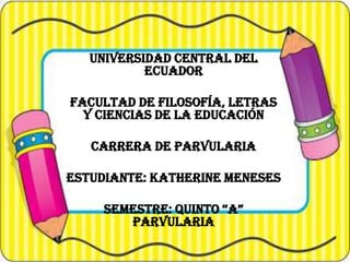 UNIVERSIDAD CENTRAL DEL
ECUADOR

FACULTAD DE FILOSOFÍA, LETRAS
Y CIENCIAS DE LA EDUCACIÓN
CARRERA DE PARVULARIA
ESTUDIANTE: KATHERINE MENESES
SEMESTRE: QUINTO “A”
PARVULARIA

 