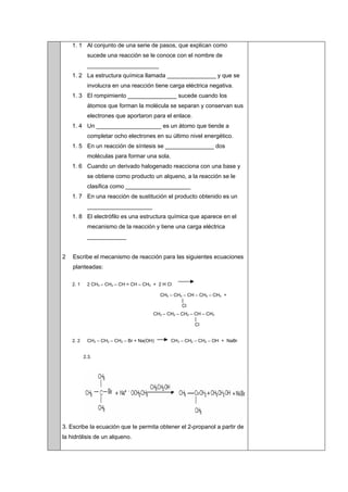 1. 1 Al conjunto de una serie de pasos, que explican como
sucede una reacción se le conoce con el nombre de
______________________
1. 2 La estructura química llamada _______________ y que se
involucra en una reacción tiene carga eléctrica negativa.
1. 3 El rompimiento _______________ sucede cuando los
átomos que forman la molécula se separan y conservan sus
electrones que aportaron para el enlace.
1. 4 Un ____________________ es un átomo que tiende a
completar ocho electrones en su último nivel energético.
1. 5 En un reacción de síntesis se _______________ dos
moléculas para formar una sola.
1. 6 Cuando un derivado halogenado reacciona con una base y
se obtiene como producto un alqueno, a la reacción se le
clasifica como ____________________
1. 7 En una reacción de sustitución el producto obtenido es un
____________________
1. 8 El electrófilo es una estructura química que aparece en el
mecanismo de la reacción y tiene una carga eléctrica
____________
2 Escribe el mecanismo de reacción para las siguientes ecuaciones
planteadas:
2. 1 2 CH3 – CH2 – CH = CH – CH3 + 2 H Cl
CH3 – CH2 – CH – CH2 – CH3 +
|
Cl
CH3 – CH2 – CH2 – CH – CH3
|
Cl
2. 2 CH3 – CH2 – CH2 – Br + Na(OH) CH3 – CH2 – CH2 – OH + NaBr
2.3.
3. Escribe la ecuación que te permita obtener el 2-propanol a partir de
la hidrólisis de un alqueno.
 
