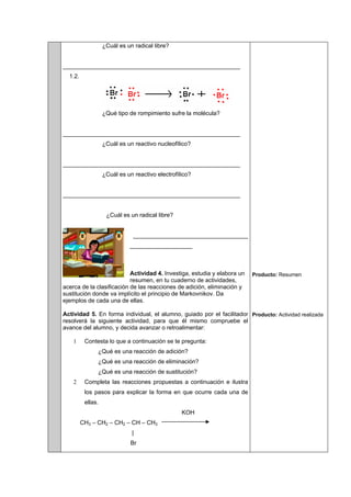 ¿Cuál es un radical libre?
______________________________________________________
1.2.
¿Qué tipo de rompimiento sufre la molécula?
______________________________________________________
¿Cuál es un reactivo nucleofílico?
______________________________________________________
¿Cuál es un reactivo electrofílico?
______________________________________________________
¿Cuál es un radical libre?
___________________________________
___________________
Actividad 4. Investiga, estudia y elabora un
resumen, en tu cuaderno de actividades,
acerca de la clasificación de las reacciones de adición, eliminación y
sustitución donde va implícito el principio de Markovnikov. Da
ejemplos de cada una de ellas.
Actividad 5. En forma individual, el alumno, guiado por el facilitador
resolverá la siguiente actividad, para que él mismo compruebe el
avance del alumno, y decida avanzar o retroalimentar:
1 Contesta lo que a continuación se te pregunta:
¿Qué es una reacción de adición?
¿Qué es una reacción de eliminación?
¿Qué es una reacción de sustitución?
2 Completa las reacciones propuestas a continuación e ilustra
los pasos para explicar la forma en que ocurre cada una de
ellas.
KOH
CH3 – CH2 – CH2 – CH – CH3
|
Br
Producto: Resumen
Producto: Actividad realizada
 