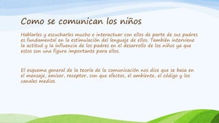 Como se comunican los niños
Hablarles y escucharles mucho e interactuar con ellos de parte de sus padres
es fundamental en la estimulación del lenguaje de ellos. También interviene
la actitud y la influencia de los padres en el desarrollo de los niños ya que
estos son una figura importante para ellos.
El esquema general de la teoría de la comunicación nos dice que se basa en
el mensaje, emisor, receptor, con que efectos, el ambiente, el código y los
canales medios.
 
