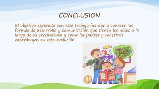 CONCLUSION
El objetivo esperado con este trabajo fue dar a conocer las
formas de desarrollo y comunicación que tienen los niños a lo
largo de su crecimiento y como los padres y maestros
contribuyen en esta evolución.
 