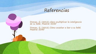 Referencias
Doman, G. (2012) cómo multiplicar la inteligencia
de su bebé, Madrid: EDAF
Doman, G. (2012) Cómo enseñar a leer a su bebé.
Madrid: EDAF
 
