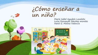 ¿Cómo enseñar a
un niño?
María Isabel Agudelo Londoño
Luisa Fernanda Sánchez morales
Harol G. Molina Valencia
 