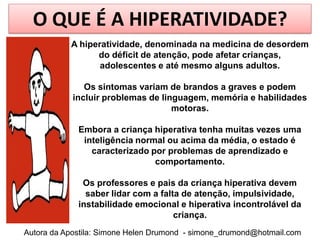 O QUE É A HIPERATIVIDADE?
           A hiperatividade, denominada na medicina de desordem
                 do déficit de atenção, pode afetar crianças,
                  adolescentes e até mesmo alguns adultos.

               Os sintomas variam de brandos a graves e podem
            incluir problemas de linguagem, memória e habilidades
                                    motoras.

             Embora a criança hiperativa tenha muitas vezes uma
              inteligência normal ou acima da média, o estado é
                caracterizado por problemas de aprendizado e
                               comportamento.

              Os professores e pais da criança hiperativa devem
               saber lidar com a falta de atenção, impulsividade,
             instabilidade emocional e hiperativa incontrolável da
                                     criança.
Autora da Apostila: Simone Helen Drumond - simone_drumond@hotmail.com
 