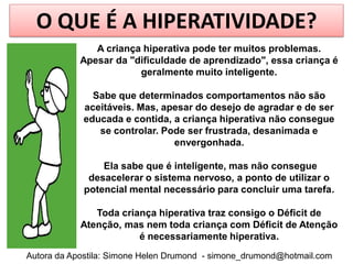O QUE É A HIPERATIVIDADE?
               A criança hiperativa pode ter muitos problemas.
            Apesar da "dificuldade de aprendizado", essa criança é
                        geralmente muito inteligente.

              Sabe que determinados comportamentos não são
            aceitáveis. Mas, apesar do desejo de agradar e de ser
            educada e contida, a criança hiperativa não consegue
               se controlar. Pode ser frustrada, desanimada e
                               envergonhada.

                Ela sabe que é inteligente, mas não consegue
             desacelerar o sistema nervoso, a ponto de utilizar o
            potencial mental necessário para concluir uma tarefa.

               Toda criança hiperativa traz consigo o Déficit de
            Atenção, mas nem toda criança com Déficit de Atenção
                        é necessariamente hiperativa.
Autora da Apostila: Simone Helen Drumond - simone_drumond@hotmail.com
 