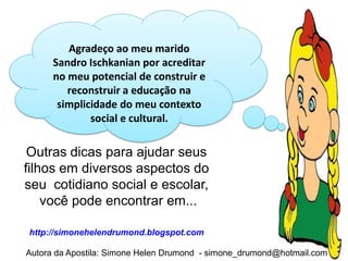 Agradeço ao meu marido
      Sandro Ischkanian por acreditar
      no meu potencial de construir e
         reconstruir a educação na
       simplicidade do meu contexto
              social e cultural.

 Outras dicas para ajudar seus
filhos em diversos aspectos do
seu cotidiano social e escolar,
    você pode encontrar em...

http://simonehelendrumond.blogspot.com

Autora da Apostila: Simone Helen Drumond - simone_drumond@hotmail.com
 