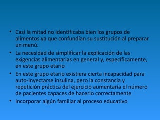 • Casi la mitad no identificaba bien los grupos de
alimentos ya que confundían su sustitución al preparar
un menú.
• La necesidad de simplificar la explicación de las
exigencias alimentarias en general y, específicamente,
en este grupo etario
• En este grupo etario existiera cierta incapacidad para
auto-inyectarse insulina, pero la constancia y
repetición práctica del ejercicio aumentaría el número
de pacientes capaces de hacerlo correctamente
• Incorporar algún familiar al proceso educativo
 