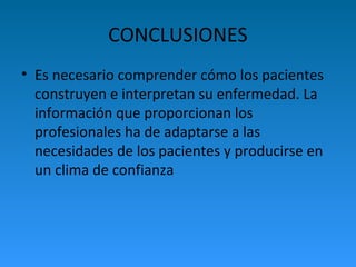 CONCLUSIONES
• Es necesario comprender cómo los pacientes
construyen e interpretan su enfermedad. La
información que proporcionan los
profesionales ha de adaptarse a las
necesidades de los pacientes y producirse en
un clima de confianza
 