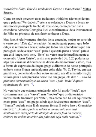 verdadeiro Filho. Este é o verdadeiro Deus e a vida eterna.” Matos Soares. Como se pode perceber esses tradutores trinitários não entenderam que a palavra “Verdadeiro” esteja se referindo a Deus e a Jesus ao mesmo tempo naquele trecho do versículo, como parece dar a entender a Almeida Corrigida Fiel, e confirmam a ideia instrumental do Filho no processo de nos fazer conhecer a Deus. 
Mas isso, é relativamente simples de se entender, porém ao concluir o verso com “Este é...” o tradutor faz muita gente pensar que João esteja se referindo a Jesus; visto que todos nós aprendemos que em português se deve usar “este” para o que está perto e “esse” para o que está longe, pois bem, “Este” no verso sucede imediatamente a expressão “Jesus Cristo”, assim essa parte de I Jo. 5.20 poderia ser algo que causasse dificuldade na defesa do monoteísmo estrito, mas a forma de expressão da língua grega é diferente do nosso português, embora nossa língua tenha alguma coisa dela. W. C. Taylor, em sua gramática, comentando sobre outro assunto, nos dá uma informação valiosa para a compreensão desse uso em grego, ele diz: “… não há pronome correspondente ao nosso ‘esse’, pois ‘hode’ é quase equivalente de ‘este’”2. 
No versículo que estamos estudando, não foi usado “hode”, que costumam usar para “esses”, mas “houtos” que os dicionários normalmente traduzem por “este”, mas como não há um equivalente exato para “esse” em grego, ainda que devêssemos entender “esse”, “houtos” poderia estar lá da mesma forma. E sobre isso o Gramático escreve: “…houtos pode se referir a um assunto que está mentalmente mais perto da atenção de quem fala ou escreve, embora na ordem anterior das palavras seja mais remoto.”3  