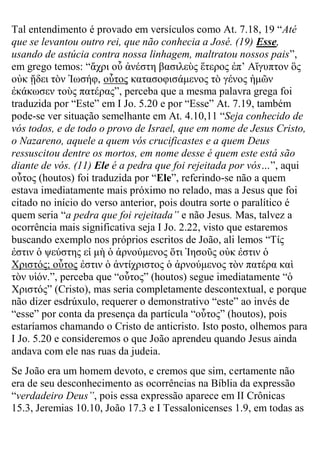 Tal entendimento é provado em versículos como At. 7.18, 19 “Até que se levantou outro rei, que não conhecia a José. (19) Esse, usando de astúcia contra nossa linhagem, maltratou nossos pais”, em grego temos: “ἄτρι οὗ ἀνέζηη βαζιλεὺς ἕηερος ἐπ’ Αἴγσπηον ὃς οὐκ ᾔδει ηὸν Ἰφζήθ, οὗηος καηαζοθιζάμενος ηὸ γένος ἡμῶν ἐκάκφζεν ηοὺς παηέρας”, perceba que a mesma palavra grega foi traduzida por “Este” em I Jo. 5.20 e por “Esse” At. 7.19, também pode-se ver situação semelhante em At. 4.10,11 “Seja conhecido de vós todos, e de todo o provo de Israel, que em nome de Jesus Cristo, o Nazareno, aquele a quem vós crucificastes e a quem Deus ressuscitou dentre os mortos, em nome desse é quem este está são diante de vós. (11) Ele é a pedra que foi rejeitada por vós…”, aqui οὗηος (houtos) foi traduzida por “Ele”, referindo-se não a quem estava imediatamente mais próximo no relado, mas a Jesus que foi citado no início do verso anterior, pois doutra sorte o paralítico é quem seria “a pedra que foi rejeitada” e não Jesus. Mas, talvez a ocorrência mais significativa seja I Jo. 2.22, visto que estaremos buscando exemplo nos próprios escritos de João, ali lemos “Τίς ἐζηιν ὁ υεύζηης εἰ μὴ ὁ ἀρνούμενος ὅηι Ἰηζοῦς οὐκ ἐζηιν ὁ Χριζηός; οὗηος ἐζηιν ὁ ἀνηίτριζηος ὁ ἀρνούμενος ηὸν παηέρα καὶ ηὸν σἱόν.”, perceba que “οὗηος” (houtos) segue imediatamente “ὁ Χριζηός” (Cristo), mas seria completamente descontextual, e porque não dizer esdrúxulo, requerer o demonstrativo “este” ao invés de “esse” por conta da presença da partícula “οὗηος” (houtos), pois estaríamos chamando o Cristo de anticristo. Isto posto, olhemos para I Jo. 5.20 e consideremos o que João aprendeu quando Jesus ainda andava com ele nas ruas da judeia. 
Se João era um homem devoto, e cremos que sim, certamente não era de seu desconhecimento as ocorrências na Bíblia da expressão “verdadeiro Deus”, pois essa expressão aparece em II Crônicas 15.3, Jeremias 10.10, João 17.3 e I Tessalonicenses 1.9, em todas as  
