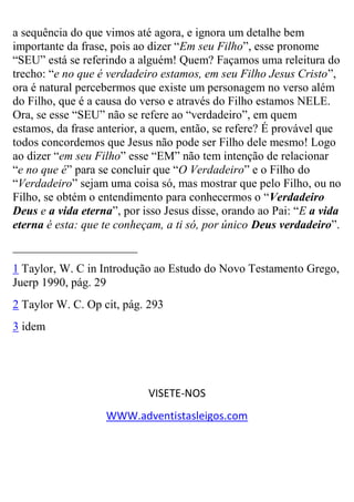 a sequência do que vimos até agora, e ignora um detalhe bem importante da frase, pois ao dizer “Em seu Filho”, esse pronome “SEU” está se referindo a alguém! Quem? Façamos uma releitura do trecho: “e no que é verdadeiro estamos, em seu Filho Jesus Cristo”, ora é natural percebermos que existe um personagem no verso além do Filho, que é a causa do verso e através do Filho estamos NELE. Ora, se esse “SEU” não se refere ao “verdadeiro”, em quem estamos, da frase anterior, a quem, então, se refere? É provável que todos concordemos que Jesus não pode ser Filho dele mesmo! Logo ao dizer “em seu Filho” esse “EM” não tem intenção de relacionar “e no que é” para se concluir que “O Verdadeiro” e o Filho do “Verdadeiro” sejam uma coisa só, mas mostrar que pelo Filho, ou no Filho, se obtém o entendimento para conhecermos o “Verdadeiro Deus e a vida eterna”, por isso Jesus disse, orando ao Pai: “E a vida eterna é esta: que te conheçam, a ti só, por único Deus verdadeiro”. _____________________ 
1 Taylor, W. C in Introdução ao Estudo do Novo Testamento Grego, Juerp 1990, pág. 29 
2 Taylor W. C. Op cit, pág. 293 
3 idem VISETE-NOS 
WWW.adventistasleigos.com 