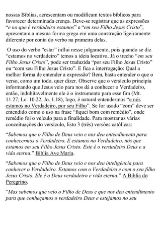 nossas Bíblias, acrescentam ou modificam textos bíblicos para
favorecer determinada crença. Deve-se registrar que as expressões
“e no que é verdadeiro estamos” e “em seu Filho Jesus Cristo”,
apresentam a mesma forma grega em uma construção ligeiramente
diferente por conta do verbo na primeira delas.
O uso do verbo “estar” influi nesse julgamento, pois quando se diz
“estamos no verdadeiro” temos a ideia locativa. Já o trecho “em seu
Filho Jesus Cristo”, pode ser traduzida “por seu Filho Jesus Cristo”
ou “com seu Filho Jesus Cristo”. E fica a interrogação: Qual a
melhor forma de entender a expressão? Bem, basta entender o que o
verso, como um todo, quer dizer. Observe que o versículo principia
informando que Jesus veio para nos dá a conhecer o Verdadeiro,
então, indubitavelmente ele é o instrumento para esse fim (Mt.
11.27, Lc. 10.22, Jo. 1.18), logo, é natural entendermos “e nós
estamos no Verdadeiro, por seu Filho”. Se for usado “com” deve ser
entendido como o uso na frase “fiquei bom com remédio”, onde
remédio foi o veículo para a finalidade. Para mostrar as várias
conceituações do versículo, listo 3 (três) versões católicas:
“Sabemos que o Filho de Deus veio e nos deu entendimento para
conhecermos o Verdadeiro. E estamos no Verdadeiro, nós que
estamos em seu Filho Jesus Cristo. Este é o verdadeiro Deus e a
vida eterna.” Bíblia Ave Maria.
“Sabemos que o Filho de Deus veio e nos deu inteligência para
conhecer o Verdadeiro. Estamos com o Verdadeiro e com o seu filho
Jesus Cristo. Ele é o Deus verdadeiro e vida eterna.” A Bíblia do
Peregrino.
“Mas sabemos que veio o Filho de Deus e que nos deu entendimento
para que conheçamos o verdadeiro Deus e estejamos no seu

 