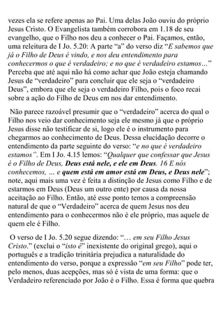 vezes ela se refere apenas ao Pai. Uma delas João ouviu do próprio
Jesus Cristo. O Evangelista também corrobora em 1.18 de seu
evangelho, que o Filho nos deu a conhecer o Pai. Façamos, então,
uma releitura de I Jo. 5.20: A parte “a” do verso diz “E sabemos que
já o Filho de Deus é vindo, e nos deu entendimento para
conhecermos o que é verdadeiro; e no que é verdadeiro estamos…”
Perceba que até aqui não há como achar que João esteja chamando
Jesus de “verdadeiro” para concluir que ele seja o “verdadeiro
Deus”, embora que ele seja o verdadeiro Filho, pois o foco recai
sobre a ação do Filho de Deus em nos dar entendimento.
Não parece razoável presumir que o “verdadeiro” acerca do qual o
Filho nos veio dar conhecimento seja ele mesmo já que o próprio
Jesus disse não testificar de si, logo ele é o instrumento para
chegarmos ao conhecimento de Deus. Dessa elucidação decorre o
entendimento da parte seguinte do verso: “e no que é verdadeiro
estamos”. Em I Jo. 4.15 lemos: “Qualquer que confessar que Jesus
é o Filho de Deus, Deus está nele, e ele em Deus. 16 E nós
conhecemos, … e quem está em amor está em Deus, e Deus nele”;
note, aqui mais uma vez é feita a distinção de Jesus como Filho e de
estarmos em Deus (Deus um outro ente) por causa da nossa
aceitação ao Filho. Então, até esse ponto temos a compreensão
natural de que o “Verdadeiro” acerca de quem Jesus nos deu
entendimento para o conhecermos não é ele próprio, mas aquele de
quem ele é Filho.
O verso de I Jo. 5.20 segue dizendo: “… em seu Filho Jesus
Cristo.” (exclui o “isto é” inexistente do original grego), aqui o
português e a tradição trinitária prejudica a naturalidade do
entendimento do verso, porque a expressão “em seu Filho” pode ter,
pelo menos, duas acepções, mas só é vista de uma forma: que o
Verdadeiro referenciado por João é o Filho. Essa é forma que quebra

 