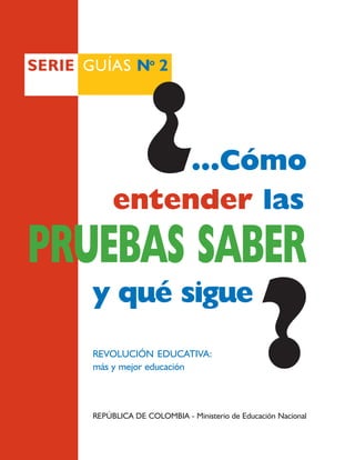 SERIE GUÍAS No 2




                   ¿
                 ...Cómo
            entender las
PRUEBAS SABER
                                                  ?
       y qué sigue
       REVOLUCIÓN EDUCATIVA:
       más y mejor educación



       REPÚBLICA DE COLOMBIA - Ministerio de Educación Nacional
 