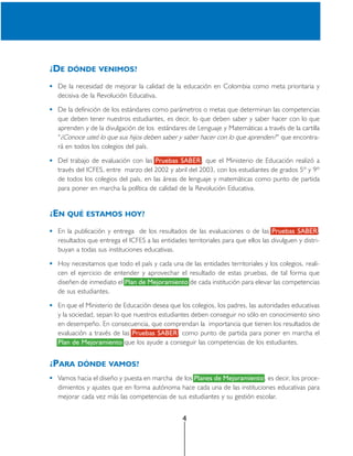 ¿DE DÓNDE VENIMOS?

 De la necesidad de mejorar la calidad de la educación en Colombia como meta prioritaria y
 decisiva de la Revolución Educativa.

 De la definición de los estándares como parámetros o metas que determinan las competencias
 que deben tener nuestros estudiantes, es decir, lo que deben saber y saber hacer con lo que
 aprenden y de la divulgación de los estándares de Lenguaje y Matemáticas a través de la cartilla
 “¿Conoce usted lo que sus hijos deben saber y saber hacer con lo que aprenden? ” que encontra-
 rá en todos los colegios del país.

 Del trabajo de evaluación con las Pruebas SABER , que el Ministerio de Educación realizó a
 través del ICFES, entre marzo del 2002 y abril del 2003, con los estudiantes de grados 5º y 9º
 de todos los colegios del país, en las áreas de lenguaje y matemáticas como punto de partida
 para poner en marcha la política de calidad de la Revolución Educativa.


¿EN QUÉ ESTAMOS HOY?

 En la publicación y entrega de los resultados de las evaluaciones o de las Pruebas SABER ,
 resultados que entrega el ICFES a las entidades territoriales para que ellos las divulguen y distri-
 buyan a todas sus instituciones educativas.

 Hoy necesitamos que todo el país y cada una de las entidades territoriales y los colegios, reali-
 cen el ejercicio de entender y aprovechar el resultado de estas pruebas, de tal forma que
 diseñen de inmediato el Plan de Mejoramiento de cada institución para elevar las competencias
 de sus estudiantes.

 En que el Ministerio de Educación desea que los colegios, los padres, las autoridades educativas
 y la sociedad, sepan lo que nuestros estudiantes deben conseguir no sólo en conocimiento sino
 en desempeño. En consecuencia, que comprendan la importancia que tienen los resultados de
 evaluación a través de las Pruebas SABER , como punto de partida para poner en marcha el
 Plan de Mejoramiento que los ayude a conseguir las competencias de los estudiantes.


¿PARA DÓNDE VAMOS?
 Vamos hacia el diseño y puesta en marcha de los Planes de Mejoramiento, es decir, los proce-
 dimientos y ajustes que en forma autónoma hace cada una de las instituciones educativas para
 mejorar cada vez más las competencias de sus estudiantes y su gestión escolar.


                                                4
 